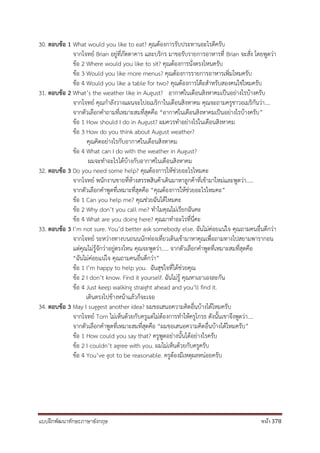 แบบฝึกพัฒนาทักษะภาษาอังกฤษ หน้า 378
30. ตอบข้อ 1 What would you like to eat? คุณต้องการรับประทานอะไรดีครับ
จากโจทย์ Brian อยู่ที่ภัตตาคาร และบริกร มาขอรับรายการอาหารที่ Brian จะสั่ง โดยพูดว่า
ข้อ 2 Where would you like to sit? คุณต้องการนั่งตรงไหนครับ
ข้อ 3 Would you like more menus? คุณต้องการรายการอาหารเพิ่มไหมครับ
ข้อ 4 Would you like a table for two? คุณต้องการโต๊ะสาหรับสองคนใช่ไหมครับ
31. ตอบข้อ 2 What’s the weather like in August? อากาศในเดือนสิงหาคมเป็นอย่างไรบ้างครับ
จากโจทย์ คุณกาลังวางแผนจะไปอเมริกาในเดือนสิงหาคม คุณจะถามครูชาวอเมริกันว่า....
จากตัวเลือกคาถามที่เหมาะสมที่สุดคือ “อากาศในเดือนสิงหาคมเป็นอย่างไรบ้างครับ”
ข้อ 1 How should I do in August? ผมควรทาอย่างไรในเดือนสิงหาคม
ข้อ 3 How do you think about August weather?
คุณคิดอย่างไรกับอากาศในเดือนสิงหาคม
ข้อ 4 What can I do with the weather in August?
ผมจะทาอะไรได้บ้างกับอากาศในเดือนสิงหาคม
32. ตอบข้อ 3 Do you need some help? คุณต้องการให้ช่วยอะไรไหมคะ
จากโจทย์ พนักงานขายที่ห้างสรรพสินค้าเดินมาหาลูกค้าที่เข้ามาใหม่และพูดว่า.....
จากตัวเลือกคาพูดที่เหมาะที่สุดคือ “คุณต้องการให้ช่วยอะไรไหมคะ”
ข้อ 1 Can you help me? คุณช่วยฉันได้ไหมคะ
ข้อ 2 Why don’t you call me? ทาไมคุณไม่เรียกฉันคะ
ข้อ 4 What are you doing here? คุณมาทาอะไรที่นี่คะ
33. ตอบข้อ 3 I’m not sure. You’d better ask somebody else. ฉันไม่ค่อยแน่ใจ คุณถามคนอื่นดีกว่า
จากโจทย์ ระหว่างทางบนถนนนักท่องเที่ยวเดินเข้ามาหาคุณเพื่อถามทางไปสยามพารากอน
แต่คุณไม่รู้จักว่าอยู่ตรงไหน คุณจะพูดว่า..... จากตัวเลือกคาพูดที่เหมาะสมที่สุดคือ
“ฉันไม่ค่อยแน่ใจ คุณถามคนอื่นดีกว่า”
ข้อ 1 I’m happy to help you. ฉันสุขใจที่ได้ช่วยคุณ
ข้อ 2 I don’t know. Find it yourself. ฉันไม่รู้ คุณหาเอาเองละกัน
ข้อ 4 Just keep walking straight ahead and you’ll find it.
เดินตรงไปข้างหน้าแล้วก็จะเจอ
34. ตอบข้อ 3 May I suggest another idea? ผมขอเสนอความคิดอื่นบ้างได้ไหมครับ
จากโจทย์ Tom ไม่เห็นด้วยกับครูแต่ไม่ต้องการทาให้ครูโกรธ ดังนั้นเขาจึงพูดว่า....
จากตัวเลือกคาพูดที่เหมาะสมที่สุดคือ “ผมขอเสนอความคิดอื่นบ้างได้ไหมครับ”
ข้อ 1 How could you say that? ครูพูดอย่างนั้นได้อย่างไรครับ
ข้อ 2 I couldn’t agree with you. ผมไม่เห็นด้วยกับครูครับ
ข้อ 4 You’ve got to be reasonable. ครูต้องมีเหตุผลหน่อยครับ
 