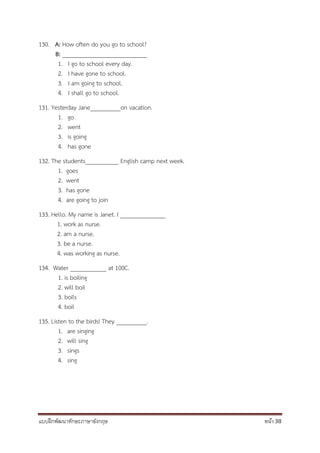 แบบฝึกพัฒนาทักษะภาษาอังกฤษ หน้า 38
130. A: How often do you go to school?
B: ____________________________
1. I go to school every day.
2. I have gone to school.
3. I am going to school.
4. I shall go to school.
131. Yesterday Jane__________on vacation.
1. go
2. went
3. is going
4. has gone
132. The students___________ English camp next week.
1. goes
2. went
3. has gone
4. are going to join
133. Hello. My name is Janet. I _______________
1. work as nurse.
2. am a nurse.
3. be a nurse.
4. was working as nurse.
134. Water ____________ at 100C.
1. is boiling
2. will boil
3. boils
4. boil
135. Listen to the birds! They __________.
1. are singing
2. will sing
3. sings
4. sing
 