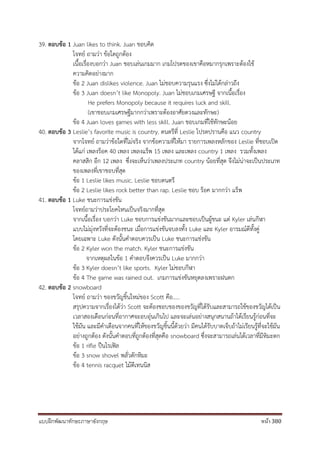 แบบฝึกพัฒนาทักษะภาษาอังกฤษ หน้า 380
39. ตอบข้อ 1 Juan likes to think. Juan ชอบคิด
โจทย์ ถามว่า ข้อใดถูกต้อง
เนื้อเรื่องบอกว่า Juan ชอบเล่นเกมมาก เกมโปรดของเขาคือหมากรุกเพราะต้องใช้
ความคิดอย่างมาก
ข้อ 2 Juan dislikes violence. Juan ไม่ชอบความรุนแรง ซึ่งไม่ได้กล่าวถึง
ข้อ 3 Juan doesn’t like Monopoly. Juan ไม่ชอบเกมเศรษฐี จากเนื้อเรื่อง
He prefers Monopoly because it requires luck and skill.
(เขาชอบเกมเศรษฐีมากกว่าเพราะต้องอาศัยดวงและทักษะ)
ข้อ 4 Juan loves games with less skill. Juan ชอบเกมที่ใช้ทักษะน้อย
40. ตอบข้อ 3 Leslie’s favorite music is country. ดนตรีที่ Leslie โปรดปรานคือ แนว country
จากโจทย์ ถามว่าข้อใดที่ไม่จริง จากข้อความที่ให้มา รายการเพลงหลักของ Leslie ที่ชอบเปิด
ได้แก่ เพลงร็อค 40 เพลง เพลงแร็พ 15 เพลง และเพลง country 1 เพลง รวมทั้งเพลง
คลาสสิก อีก 12 เพลง ซึ่งจะเห็นว่าเพลงประเภท country น้อยที่สุด จึงไม่น่าจะเป็นประเภท
ของเพลงที่เขาชอบที่สุด
ข้อ 1 Leslie likes music. Leslie ชอบดนตรี
ข้อ 2 Leslie likes rock better than rap. Leslie ชอบ ร็อค มากกว่า แร็พ
41. ตอบข้อ 1 Luke ชนะการแข่งขัน
โจทย์ถามว่าประโยคไหนเป็นจริงมากที่สุด
จากเนื้อเรื่อง บอกว่า Luke ชอบการแข่งขันมากและชอบเป็นผู้ชนะ แต่ Kyler เล่นกีฬา
แบบไม่มุ่งหวังที่จะต้องชนะ เมื่อการแข่งขันจบลงทั้ง Luke และ Kyler อารมณ์ดีทั้งคู่
โดยเฉพาะ Luke ดังนั้นคาตอบควรเป็น Luke ชนะการแช่งขัน
ข้อ 2 Kyler won the match. Kyler ชนะการแข่งขัน
จากเหตุผลในข้อ 1 คาตอบจึงควรเป็น Luke มากกว่า
ข้อ 3 Kyler doesn’t like sports. Kyler ไม่ชอบกีฬา
ข้อ 4 The game was rained out. เกมการแข่งขันหยุดลงเพราะฝนตก
42. ตอบข้อ 2 snowboard
โจทย์ ถามว่า ของขวัญชิ้นใหม่ของ Scott คือ.....
สรุปความจากเรื่องได้ว่า Scott จะต้องชอบของของขวัญที่ได้รับและสามารถใช้ของขวัญได้เป็น
เวลาสองเดือนก่อนที่อากาศจะอบอุ่นเกินไป และจะเล่นอย่างสนุกสนานถ้าได้เรียนรู้ก่อนที่จะ
ใช้มัน และมีคาเตือนจากคนที่ให้ของขวัญชิ้นนี้ด้วยว่า มีคนได้รับบาดเจ็บถ้าไม่เรียนรู้ที่จะใช้มัน
อย่างถูกต้อง ดังนั้นคาตอบที่ถูกต้องที่สุดคือ snowboard ซึ่งจะสามารถเล่นได้เวลาที่มีหิมะตก
ข้อ 1 rifle ปืนไรเฟิล
ข้อ 3 snow shovel พลั่วตักหิมะ
ข้อ 4 tennis racquet ไม้ตีเทนนิส
 