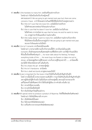 แบบฝึกพัฒนาทักษะภาษาอังกฤษ หน้า 382
47. ตอบข้อ 1 She hesitates to marry him. เธอลังเลที่จะแต่งงานกับเขา
โจทย์ถามว่า ข้อใดเป็นจริงเกี่ยวกับหญิงคนนี้
เพราะเธอบอกว่า We are going to get married next year but, there are some
concerns I have: เรากาลังจะแต่งงานกันแต่ก็มีสิ่งที่ฉันยังเป็นกังวลอยู่หลายอย่าง
ข้อ 2 She isn’t sure that she loves him. เธอไม่มั่นใจว่าเธอรักเขา
ไม่ใช่คาตอบเพราะหล่อนกาลังจะแต่งงานกับเขา
ข้อ 3 She is sure that he doesn’t love her. เธอมั่นใจว่าเขาไม่รักเธอ
ไม่ใช่คาตอบ จากประโยค He says that he loves me and he wants to marry
me. เขาพูดว่าเขารักฉันและต้องการแต่งงานด้วย
ข้อ 4 She really doesn’t want to marry him. เธอไม่ต้องการแต่งงานกับเขาจริงๆ
ซึ่งไม่ใช่เพราะในเนื้อเรื่องบอกอยู่แล้วว่า We are going to get married next year.
พวกเขากาลังจะแต่งงานกันปีหน้า
48. ตอบข้อ 1 he isn’t romantic เขาเป็นคนไม่โรแมนติค
โจทย์ถามว่า เราสามารถตีความเกี่ยวกับชายคนนี้ได้ว่า เขาเป็นคนไม่โรแมนติค
(romantic เป็นลักษณะของคนที่แสดงพฤติกรรมที่สื่อถึงความรัก บอกให้รู้ว่ารักและใส่ใจ)
ซึ่งในเนื้อเรื่องมีข้อสนับสนุนว่า …. he never talks about his feelings, he keeps
everything inside of him. …. He never buys me flowers or takes me out to
dinner. เขาไม่เคยพูดถึงความรู้สึกของเขา เขาเก็บความรู้สึกทุกอย่างไว้ ....... เขาไม่เคยซื้อ
ดอกไม้ให้ หรือพาฉันไปทานข้าวเย็นด้วยกัน
ข้อ 2 he cheats the girl เขาหลอกผู้หญิง
ข้อ 3 he isn’t handsome เขาไม่หล่อ
ข้อ 4 he is deaf and dumb เขาหูหนวกและเป็นใบ้
49. ตอบข้อ 3 care is important for the lovers การเอาใจใส่กันเป็นเรื่องสาคัญสาหรับคู่รัก
โจทย์ จากเนื้อเรื่องนี้ เราสามารถลงความเห็นได้ว่า การเอาใจใส่กันเป็นเรื่องสาคัญสาหรับคู่รัก
เพราะผู้เขียนยังรู้สึกกังวลใจ ไม่มั่นใจในความรักของคู่หมั้น เพราะแม้ว่าเขาจะบอกรัก
แต่ก็ไม่เคยทาในสิ่งที่แสดงว่ารักว่าใส่ใจในตัวผู้เขียน (จากคาอธิบายในข้อ 52)
ข้อ 1 ความรักคือความกดดัน
ข้อ 2 ความรักนั้นเชื่อถือไม่ได้
ข้อ 4 มันเป็นปัญหาใหญ่ที่จะแต่งงาน
50. ตอบข้อ 4 A special stone to produce a product of Myanmar. หินที่ใช้ผลิตผลิตภัณฑ์ของพม่า
โจทย์ถามว่า ข้อใดไม่ได้หมายถึง ทานาคา
ข้อ 1 ต้นไม้ชนิดหนึ่งในพม่า
ข้อ 2 ไม้ธรรมชาติชนิดพิเศษของพม่า
ข้อ 3 เครื่องสาอางจากธรรมชาติชนิดพิเศษของพม่า
 