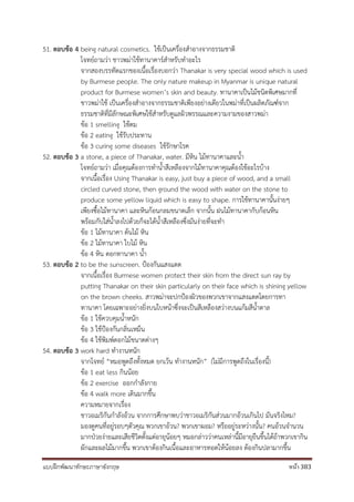 แบบฝึกพัฒนาทักษะภาษาอังกฤษ หน้า 383
51. ตอบข้อ 4 being natural cosmetics. ใช้เป็นเครื่องสาอางจากธรรมชาติ
โจทย์ถามว่า ชาวพม่าใช้ทานาคาร์สาหรับทาอะไร
จากสองบรรทัดแรกของเนื้อเรื่องบอกว่า Thanakar is very special wood which is used
by Burmese people. The only nature makeup in Myanmar is unique natural
product for Burmese women’s skin and beauty. ทานาคาเป็นไม้ชนิดพิเศษมากที่
ชาวพม่าใช้ เป็นเครื่องสาอางจากธรรมชาติเพียงอย่างเดียวในพม่าที่เป็นผลิตภัณฑ์จาก
ธรรมชาติที่มีลักษณะพิเศษใช้สาหรับดูแลผิวพรรณและความงามของสาวพม่า
ข้อ 1 smelling ใช้ดม
ข้อ 2 eating ใช้รับประทาน
ข้อ 3 curing some diseases ใช้รักษาโรค
52. ตอบข้อ 3 a stone, a piece of Thanakar, water. มีหิน ไม้ทานาคาและน้า
โจทย์ถามว่า เมื่อคุณต้องการทาน้าสีเหลืองจากไม้ทานาคาคุณต้องใช้อะไรบ้าง
จากเนื้อเรื่อง Using Thanakar is easy, just buy a piece of wood, and a small
circled curved stone, then ground the wood with water on the stone to
produce some yellow liquid which is easy to shape. การใช้ทานาคานั้นง่ายๆ
เพียงซื้อไม้ทานาคา และหินก้อนกลมขนาดเล็ก จากนั้น ฝนไม้ทานาคากับก้อนหิน
พร้อมกับใส่น้าลงไปด้วยก็จะได้น้าสีเหลืองซึ่งมันง่ายที่จะทา
ข้อ 1 ไม้ทานาคา ต้นไม้ หิน
ข้อ 2 ไม้ทานาคา ใบไม้ หิน
ข้อ 4 หิน ดอกทานาคา น้า
53. ตอบข้อ 2 to be the sunscreen. ป้องกันแสงแดด
จากเนื้อเรื่อง Burmese women protect their skin from the direct sun ray by
putting Thanakar on their skin particularly on their face which is shining yellow
on the brown cheeks. สาวพม่าจะปกป้องผิวของพวกเขาจากแสงแดดโดยการทา
ทานาคา โดยเฉพาะอย่างยิ่งบนใบหน้าซึ่งจะเป็นสีเหลืองสว่างบนแก้มสีน้าตาล
ข้อ 1 ใช้ควบคุมน้าหนัก
ข้อ 3 ใช้ป้องกันกลิ่นเหม็น
ข้อ 4 ใช้พิมพ์ดอกไม้ขนาดต่างๆ
54. ตอบข้อ 3 work hard ทางานหนัก
จากโจทย์ “หมอพูดถึงทั้งหมด ยกเว้น ทางานหนัก” (ไม่มีการพูดถึงในเรื่องนี้)
ข้อ 1 eat less กินน้อย
ข้อ 2 exercise ออกกาลังกาย
ข้อ 4 walk more เดินมากขึ้น
ความหมายจากเรื่อง
ชาวอเมริกันกาลังอ้วน จากการศึกษาพบว่าชาวอเมริกันส่วนมากอ้วนเกินไป มันจริงไหม?
มองดูคนที่อยู่รอบๆตัวคุณ พวกเขาอ้วน? พวกเขาผอม? หรืออยู่ระหว่างนั้น? คนอ้วนจานวน
มากป่วยง่ายและเสียชีวิตตั้งแต่อายุน้อยๆ หมอกล่าวว่าคนเหล่านี้มีอายุยืนขึ้นได้ถ้าพวกเขากิน
ผักและผลไม้มากขึ้น พวกเขาต้องกินเนื้อและอาหารทอดให้น้อยลง ต้องกินปลามากขึ้น
 