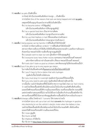 แบบฝึกพัฒนาทักษะภาษาอังกฤษ หน้า 388
70. ตอบข้อ 1 as pets เป็นสัตว์เลี้ยง
จากโจทย์ เด็กๆในประเทศอินเดียต้องการนกฮูก......เป็นสัตว์เลี้ยง
จากประโยค One of the reasons that owls are being trapped and sold as pets....
เหตุผลหนึ่งที่นกฮูกถูกจับและนามาขายเพื่อไปเป็นสัตว์เลี้ยง
ข้อ 2 to become extinct ทาให้สูญพันธุ์
(เด็กๆในประเทศอินเดียต้องการให้นกฮูกสูญพันธุ์)
ข้อ 3 as a special food item เป็นอาหารจานพิเศษ
(เด็กๆในประเทศอินเดียต้องการนกฮูกเป็นอาหารจานเด็ด)
ข้อ 4 to use their feathers in hats ใช้ขนของมันมาประดับหมวก
(เด็กๆในประเทศอินเดียต้องการขนนกฮูกมาประดับหมวก)
71. ตอบข้อ 1 being popular can be harmful การมีชื่อเสียงทาให้เกิดโทษได้
จากโจทย์ จากข้อความที่ยกมา เราพบว่า “การมีชื่อเสียงทาให้เกิดโทษได้”
เพราะจากข้อความที่ยกมาทาให้เห็นว่าสิ่งที่เป็นที่นิยมชมชอบของเด็กๆ และต้องการเลียนแบบ
ตัวละครในภาพยนตร์ก่อให้ภาวะเสี่ยงที่นกฮูกจะสูญพันธุ์ได้
ข้อ 2 people want to wipe out owls ผู้คนต้องการให้นกฮูกสูญพันธุ์
ข้อ 3 everyone loves Harry Potter movies ทุกคนชอบภาพยนตร์เรื่องแฮรี่ พอตเตอร์
แต่จากข้อความที่ยกมากล่าวถึงเฉพาะเด็กๆ ที่ชอบภาพยนตร์เรื่องแฮรี่ พอตเตอร์
ข้อ 4 owls don’t taste as good as chickens รสชาติของนกฮูกไม่ได้อร่อยเหมือนเนื้อไก่
72. ตอบข้อ 2 you’ll be able to go to any regular gas station
ในการเติมน้ามันเชื้อเพลิงรถคันนี้คุณจะสามารถไปปั๊มน้ามันปกติทั่วไปได้
ข้อ 1 you’ll have to find a station that sells hydrogen
คุณต้องไปปั๊มน้ามันที่ขายไฮโดรเจน
ข้อ 3 you must plug it in overnight คุณต้องชาร์จแบตเตอรี่ไว้ตลอดทั้งคืน
ข้อ 4 you only need to add water คุณต้องเติมน้าเพียงอย่างเดียวเท่านั้น
จากเนื้อเรื่อง วอลโว่กาลังผลิตรถที่ใช้น้ามันที่ปราศจากการเผาไหม้ CNet Car Tech รายงาน
ว่า วอลโว่จะใช้เซลเชื้อเพลิงที่เปลี่ยนไฮโดรเจนในน้ามันไปเป็นกระแสไฟฟ้าเพื่อขับเคลื่อน
มอเตอร์ไฟฟ้าของเครื่องยนต์ให้ทางานเมื่อแบตเตอร์รี่อ่อน รถเครื่องยนต์ไฮบริด (รถยนต์ที่มี
แหล่งจ่ายพลังงานสองแหล่งขึ้นไป) จะวิ่งไปได้ไกลกว่าเมื่อเทียบกับจานวนเชื้อเพลิงที่เท่ากัน
เพราะเครื่องยนต์ที่ใช้น้ามันตามปกติจะสูญเสียพลังงานเชื้อเพลิงไปกับความร้อนจานวนมาก
73. ตอบข้อ 4 changes เปลี่ยน โจทย์ถามว่า “converts”มีความหมายว่าอะไร
จากประโยค Volvo will use a fuel cell that converts the hydrogen in gasoline
into electricity to run the vehicle’s electric motor when the battery is low.
วอลโว่จะใช้เซลเชื้อเพลิงที่เปลี่ยนไฮโดรเจนในน้ามันไปเป็นกระแสไฟฟ้า เพื่อขับเคลื่อน
มอเตอร์ไฟฟ้าของเครื่องยนต์ทางานเมื่อแบตเตอร์รี่อ่อน
ข้อ 1 loses สูญเสีย
ข้อ 2 burns เผาไหม้
ข้อ 3 frightens ทาให้ตกใจ
ที่มา ข้อ 69-73 http://www.rhlschool.com/read12n4.html
 