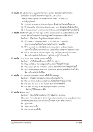 แบบฝึกพัฒนาทักษะภาษาอังกฤษ หน้า 390
78. ตอบข้อ 3 It is better to be graceful than to be pretty. เป็นคนสง่างามดีกว่าคนสวย
โจทย์ถามว่า ประโยคนี้มีความหมายว่าอย่างไร 1.1.4 Analyze
“Beauty without grace is a violet without smell.” ตรงกับสานวน
“สวยแต่รูปจูบไม่หอม”
ข้อ 1 She will be a pretty girl in the future. เด็กหญิงจะเป็นคนสวยในอนาคต
ข้อ 2 The beautiful girl is better than the ugly one. เด็กหญิงสวยดีกว่าน่าเกลียด
ข้อ 4. There are many lovely women in the world. มีผู้หญิงน่ารักมากมายในโลกนี้
79. ตอบข้อ 4 Both soft-type and hard-type packing containers are available at local post
offices. ที่ทาการไปรษณีย์ท้องถิ่นมีบรรจุภัณฑ์ทั้งแบบนุ่มและแบบแข็งไว้บริการ
โจทย์ถามว่า ข้อใดเป็นจริง ข้อมูลคาตอบข้อนี้อยู่ที่ประโยคแรก
ข้อ 1 The price of containers varies in size, but not in quantity.
ราคาของบรรจุภัณฑ์ขึ้นอยู่กับขนาดแต่ไม่ขึ้นอยู่กับจานวนที่ซื้อ
ข้อ 2 This service is provided both in the downtown and countryside.
บริการนี้จัดไว้ทั้งในเมืองและนอกเมือง (โฆษณานี้พูดถึงแต่ที่ทาการไปรษณีย์ท้องถิ่น)
ข้อ 3 Local post offices will be carrying only soft-type packing containers.
ที่ทาการไปรษณีย์ท้องถิ่นมีเฉพาะบรรจุภัณฑ์แบบนุ่มไว้บริการเท่านั้น
80. ตอบข้อ 1 You would save money. คุณจะประหยัดเงิน
โจทย์ถามว่า อะไรคือข้อได้เปรียบของการสั่งซื้อจานวนมากๆ
ข้อ 2 You could buy them at post office. คุณควรซื้อของที่ไปรษณีย์
ข้อ 3 You would get the containers sooner. คุณจะได้รับภาชนะใส่ของในไม่ช้านี้
ข้อ 4 You could contact your local postmaster คุณสามารถติดต่อกับเจ้าหน้าที่ใน
ที่ทาการไปรษณีย์ท้องถิ่นได้เลย
81. ตอบข้อ 1 To stay at the luxurious hotels. เพื่อพักที่โรงแรมหรูๆ
โจทย์ถามว่า ข้อใดไม่ใช่จุดประสงค์ของนักท่องเที่ยวเศรษฐีชาวจีน
ข้อ 2 To buy things that interests them. ซื้อของที่พวกเขาสนใจอยากซื้อ
ข้อ 3 To taste the food of the foreign dish. ชิมอาหารต่างชาติ
ข้อ 4 To learn the way of life of people in other countries.
เพื่อเรียนรู้วิถีชีวิตของคนชาติอื่น
82. ตอบข้อ 4 table tennis
โจทย์ถามว่า กีฬาอะไรที่นักท่องเที่ยวเศรษฐีชาวจีนไม่ชอบ จากข้อมูล
50 percent Favourite sports: Swimming, golf, mountaineering, yoga, badminton
กีฬาที่ชื่นชอบติดอันดับใน 50% ได้แก่ ว่ายน้า กอล์ฟ ปีนเขา โยคะ แบดมินตัน
ข้อ 1 golf กอล์ฟ
ข้อ 2 swimming ว่ายน้า
ข้อ 3 badminton แบดมินตัน
 