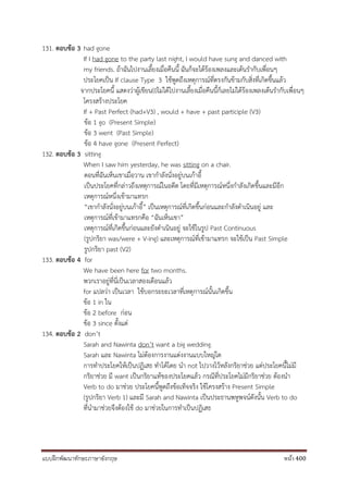 แบบฝึกพัฒนาทักษะภาษาอังกฤษ หน้า 400
131. ตอบข้อ 3 had gone
If I had gone to the party last night, I would have sung and danced with
my friends. ถ้าฉันไปงานเลี้ยงเมื่อคืนนี้ ฉันก็จะได้ร้องเพลงและเต้นรากับเพื่อนๆ
ประโยคเป็น If clause Type 3 ใช้พูดถึงเหตุการณ์ที่ตรงกันข้ามกับสิ่งที่เกิดขึ้นแล้ว
จากประโยคนี้ แสดงว่าผู้เขียน(I)ไม่ได้ไปงานเลี้ยงเมื่อคืนนี้ก็เลยไม่ได้ร้องเพลงเต้นรากับเพื่อนๆ
โครงสร้างประโยค
If + Past Perfect (had+V3) , would + have + past participle (V3)
ข้อ 1 go (Present Simple)
ข้อ 3 went (Past Simple)
ข้อ 4 have gone (Present Perfect)
132. ตอบข้อ 3 sitting
When I saw him yesterday, he was sitting on a chair.
ตอนที่ฉันเห็นเขาเมื่อวาน เขากาลังนั่งอยู่บนเก้าอี้
เป็นประโยคที่กล่าวถึงเหตุการณ์ในอดีต โดยที่มีเหตุการณ์หนึ่งกาลังเกิดขึ้นและมีอีก
เหตุการณ์หนึ่งเข้ามาแทรก
“เขากาลังนั่งอยู่บนเก้าอี้” เป็นเหตุการณ์ที่เกิดขึ้นก่อนและกาลังดาเนินอยู่ และ
เหตุการณ์ที่เข้ามาแทรกคือ “ฉันเห็นเขา”
เหตุการณ์ที่เกิดขึ้นก่อนและยังดาเนินอยู่ จะใช้ในรูป Past Continuous
(รูปกริยา was/were + V-ing) และเหตุการณ์ที่เข้ามาแทรก จะใช้เป็น Past Simple
รูปกริยา past (V2)
133. ตอบข้อ 4 for
We have been here for two months.
พวกเราอยู่ที่นี่เป็นเวลาสองเดือนแล้ว
for แปลว่า เป็นเวลา ใช้บอกระยะเวลาที่เหตุการณ์นั้นเกิดขึ้น
ข้อ 1 in ใน
ข้อ 2 before ก่อน
ข้อ 3 since ตั้งแต่
134. ตอบข้อ 2 don’t
Sarah and Nawinta don’t want a big wedding.
Sarah และ Nawinta ไม่ต้องการงานแต่งงานแบบใหญ่โต
การทาประโยคให้เป็นปฏิเสธ ทาได้โดย นา not ไปวางไว้หลังกริยาช่วย แต่ประโยคนี้ไม่มี
กริยาช่วย มี want เป็นกริยาแท้ของประโยคแล้ว กรณีที่ประโยคไม่มีกริยาช่วย ต้องนา
Verb to do มาช่วย ประโยคนี้พูดถึงข้อเท็จจริง ใช้โครงสร้าง Present Simple
(รูปกริยา Verb 1) และมี Sarah and Nawinta เป็นประธานพหูพจน์ดังนั้น Verb to do
ที่นามาช่วยจึงต้องใช้ do มาช่วยในการทาเป็นปฏิเสธ
 