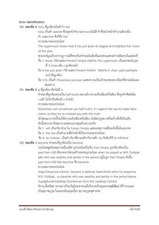 แบบฝึกพัฒนาทักษะภาษาอังกฤษ หน้า 410
Error identification
180. ตอบข้อ 4 fully ที่ถูกต้องเป็นคาว่า full
fully เป็นคา adverb ซึ่งอยู่หน้าคานาม(moon)ไม่ได้ คาที่จะนาหน้าคานามต้องเป็น
คา adjective ซึ่งก็คือ full
ความหมายของประโยค
The supermoon shows that it has just given its biggest and brightest full moon
of the year.
ซุปเปอร์มูนเป็นปรากฏการณ์ที่พระจันทร์กลมโตเต็มที่และส่องแสดงสว่างเต็มดวงในแต่ละปี
ข้อ 1 shows กริยาแสดง Present Simple ประธาน The supermoon เป็นเอกพจน์บุรุษ
ที่ 3 show เติม s ถูกต้องแล้ว
ข้อ 2 has just given กริยาแสดง Present Perfect ประธาน it +has+ past participle
(V3) ซึ่งถูกต้อง
ข้อ 3 its เป็นคา Possessive pronoun แสดงความเป็นเจ้าของของดวงจันทร์ซึ่งกลมโตและ
ส่องสว่าง
181. ตอบข้อ 2 a ที่ถูกต้อง ต้องไม่มี a
คาตอบที่ถูกต้องควรเป็น half-truths.หมายถึง ความจริงเพียงครึ่งเดียว ซึ่งรูปคาศัพท์เติม
s แล้ว ไม่จาเป็นต้องมี a นาหน้า
ความหมายของประโยค
Advertisers will sometimes use half-truths. It’s against the law to make false
claims so they try to mislead you with the truth.
นักโฆษณาบางครั้งจะใช้ความจริงเพียงครึ่งเดียว มันผิดกฎหมายที่จะอ้างสิ่งที่เป็นเท็จ
ดังนั้นพวกเขาจึงพยายามหลอกลวงคุณด้วยความจริง
ข้อ 1 will เป็นกริยาช่วย ใน Future Simple แสดงเหตุการณ์ที่จะเกิดขึ้นในอนาคต
ข้อ 3 the law เป็นคานามที่ทาหน้าที่เป็นกรรมของประโยค
ข้อ 4 to mislead เป็นคากริยาที่ตามหลักกริยาหลัก try จึงต้องใช้ to infinitive
182. ตอบข้อ 1 become คาตอบที่ถูกต้องเป็น became
ประโยคพูดถึงเหตุการณ์ในอดีต รูปประโยคจึงเป็น Past Simple รูปกริยาต้องเป็น
past form (V2) สังเกตจากโครงสร้างของอนุประโยค when he played as M.R. Puttipat
และ who was wealthy and gentle in the period อยู่ในรูป Past Simple ดังนั้น
past form (V2) ของ become คือ became
ความหมายของประโยค
JirayuTangsrisuk (James) became a national heart-throb when he played as
M.R. Puttipat, a character who was wealthy and gentle in the period drama
SupapBuruthJutathep (Gentleman from the Jutathep Family).
จิรายุ ตั้งศรีสุข กลายมาเป็นขวัญใจมหาชนเมื่อรับบทเป็นคุณชายพุฒิพัฒน์ ที่ร่ารวยและ
เป็นสุภาพบุรุษ ในละครย้อนยุคเรื่อง สุภาพบุรุษจุฑาเทพ
 