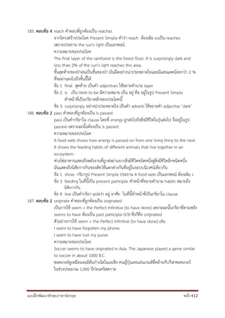 แบบฝึกพัฒนาทักษะภาษาอังกฤษ หน้า 412
185. ตอบข้อ 4 reach คาตอบที่ถูกต้องเป็น reaches
จากโครงสร้างประโยค Present Simple คาว่า reach ต้องเติม esเป็น reaches
เพราะประธาน the sun's light เป็นเอกพจน์
ความหมายของประโยค
The final layer of the rainforest is the forest floor. It is surprisingly dark and
less than 2% of the sun's light reaches this area.
ชั้นสุดท้ายของป่าฝนเป็นชั้นของป่า มันมืดอย่างน่าประหลาดใจและมีแสงแดดน้อยกว่า 2 %
ที่จะผ่านลงไปถึงชั้นนี้ได้
ข้อ 1 final สุดท้าย เป็นคา adjectives ใช้ขยายคานาม layer
ข้อ 2 is เป็น Verb to be มีความหมาย เป็น อยู่ คือ อยู่ในรูป Present Simple
ทาหน้าที่เป็นกริยาหลักของประโยคนี้
ข้อ 3 surprisingly อย่างน่าประหลาดใจ เป็นคา adverb ใช้ขยายคา adjective ‘dark’
186. ตอบข้อ 2 pass คาตอบที่ถูกต้องเป็น is passed
pass เป็นคากริยาใน clause โดยที่ energy ถูกส่งไปยังสิ่งมีชีวิตในรุ่นต่อไป จึงอยู่ในรูป
passive เพราะฉะนั้นต้องเป็น is passed
ความหมายของประโยค
A food web shows how energy is passed on from one living thing to the next.
It shows the feeding habits of different animals that live together in an
ecosystem.
ห่วงโซ่อาหารแสดงถึงพลังงานที่ถูกส่งผ่านจากสิ่งมีชีวิตชนิดหนึ่งสู่สิ่งมีชีวิตอีกชนิดหนึ่ง
มันแสดงถึงนิสัยการกินของสัตว์ที่แตกต่างกันที่อยู่ในระบบนิเวศน์เดียวกัน
ข้อ 1 show กริยารูป Present Simple ประธาน A food web เป็นเอกพจน์ ต้องเติม s
ข้อ 3 feeding ในที่นี้เป็น present participle ทาหน้าที่ขยายคานาม habits หมายถึง
นิสัยการกิน
ข้อ 4 live เป็นคากริยา แปลว่า อยู่ อาศัย ในที่นี้ทาหน้าที่เป็นกริยาใน clause
187. ตอบข้อ 2 originate คาตอบที่ถูกต้องเป็น originated
เป็นการใช้ seem + the Perfect Infinitive [to have done] เพราะฉะนั้นกริยาที่ตามหลัง
seems to have ต้องเป็น past participle (V3) ซึ่งก็คือ originated
ตัวอย่างการใช้ seem + the Perfect Infinitive [to have done] เช่น
I seem to have forgotten my phone.
I seem to have lost my purse.
ความหมายของประโยค
Soccer seems to have originated in Asia. The Japanese played a game similar
to soccer in about 1000 B.C.
ซอคเกอร์ดูเหมือนจะมีต้นกาเนิดในเอเชีย คนญี่ปุ่นเคยเล่นเกมส์ที่คล้ายกับกีฬาซอคเกอร์
ในช่วงประมาณ 1,000 ปีก่อนคริสตกาล
 