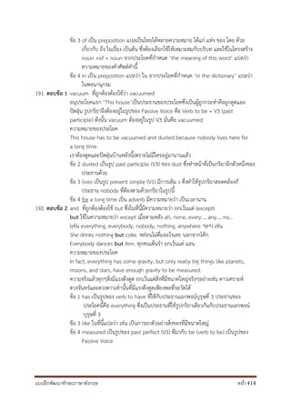แบบฝึกพัฒนาทักษะภาษาอังกฤษ หน้า 414
ข้อ 3 of เป็น preposition แปลเป็นไทยได้หลายความหมาย ได้แก่ แห่ง ของ โดย ด้วย
เกี่ยวกับ ถึง ในเรื่อง เป็นต้น ซึ่งต้องเลือกใช้ให้เหมาะสมกับบริบท และใช้ในโครงสร้าง
noun +of + noun จากประโยคที่กาหนด ‘the meaning of this word’ แปลว่า
ความหมายของคาศัพท์คานี้
ข้อ 4 in เป็น preposition แปลว่า ใน จากประโยคที่กาหนด ‘in the dictionary’ แปลว่า
ในพจนานุกรม
191. ตอบข้อ 1 vacuum ที่ถูกต้องต้องใช้ว่า vacuumed
อนุประโยคแรก ‘This house’เป็นประธานของประโยคซึ่งเป็นผู้ถูกกระทาคือถูกดูดและ
ปัดฝุ่น รูปกริยาจึงต้องอยู่ในรูปของ Passive Voice คือ Verb to be + V3 (past
participle) ดังนั้น vacuum ต้องอยู่ในรูป V3 นั่นคือ vacuumed
ความหมายของประโยค
This house has to be vacuumed and dusted because nobody lives here for
a long time.
เราต้องดูดและปัดฝุ่นบ้านหลังนี้เพราะไม่มีใครอยู่มานานแล้ว
ข้อ 2 dusted เป็นรูป past participle (V3) ของ dust ซึ่งทาหน้าที่เป็นกริยาอีกตัวหนึ่งของ
ประธานด้วย
ข้อ 3 lives เป็นรูป present simple (V1) มีการเติม s ซึ่งทาให้รูปกริยาสอดคล้องกั
ประธาน nobody ที่ต้องตามด้วยกริยาในรูปนี้
ข้อ 4 for a long time เป็น adverb มีความหมายว่า เป็นเวลานาน
192. ตอบข้อ 2 and ที่ถูกต้องต้องใช้ but ซึ่งในที่นี้มีความหมายว่า ยกเว้นแต่ (except)
but ใช้ในความหมายว่า except เมื่อตามหลัง all, none, every..., any..., no...
(เช่น everything, everybody, nobody, nothing, anywhere ฯลฯ) เช่น
She drinks nothing but coke. หล่อนไม่ดื่มอะไรเลย นอกจากโค้ก
Everybody dances but Ann. ทุกคนเต้นรา ยกเว้นแต่ แอน
ความหมายของประโยค
In fact, everything has some gravity, but only really big things like planets,
moons, and stars, have enough gravity to be measured.
ความจริงแล้วทุกๆสิ่งมีแรงดึงดูด ยกเว้นแต่สิ่งที่มีขนาดใหญ่จริงๆอย่างเช่น ดาวเคราะห์
ดวงจันทร์และดวงดาวเท่านั้นที่มีแรงดึงดูดเพียงพอที่จะวัดได้
ข้อ 1 has เป็นรูปของ verb to have ที่ใช้กับประธานเอกพจน์บุรุษที่ 3 ประธานของ
ประโยคนี้คือ everything ซึ่งเป็นประธานที่ใช้รูปกริยาเดียวกันกับประธานเอกพจน์
บุรุษที่ 3
ข้อ 3 like ในที่นี้แปลว่า เช่น เป็นการยกตัวอย่างสิ่งของที่มีขนาดใหญ่
ข้อ 4 measured เป็นรูปของ past perfect (V3) ที่มากับ be (verb to be) เป็นรูปของ
Passive Voice
 
