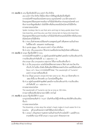 แบบฝึกพัฒนาทักษะภาษาอังกฤษ หน้า 415
193. ตอบข้อ 3 only ที่ถูกต้องต้องใช้ also แปลว่า ด้วย อีกด้วย
also แปลว่า ด้วย อีกด้วย ใช้เมื่อเราต้องการให้ข้อมูลเพิ่มเติมเรื่องที่พูดถึง
จากประโยคที่กาหนดเป็นประโยคความรวม อนุประโยคหน้า and มีความหมายว่า
ลิงแมงมุมชอบใช้แขนและขาของมันเกาะกิ่งไม้แล้วห้อยหัวลง ส่วนอนุประโยคหลัง and
ต้องการบอกข้อมูลเพิ่มเติมว่า มันยังใช้หางที่แข็งแรงของมันโหนไปตามกิ่งไม้อีกด้วย
ความหมายของประโยค
Spider monkeys like to use their arms and legs to hang upside down from
tree branches, and they also use their strong tails to hang onto branches.
ลิงแมงมุมชอบใช้แขนและขาของมันเกาะกิ่งไม้แล้วห้อยหัวลงและมันยังใช้หางที่แข็งแรงของ
มันโหนไปตามกิ่งไม้อีกด้วย
ข้อ 1 their เป็นคาสรรพนาม(ใช้แทนคานามพหูพจน์บุรุษที่ 3)ที่แสดงความเป็นเจ้าของ
ในที่นี้หมายถึง แขนและขา ของลิงแมงมุม
ข้อ 2 upside down เป็น adverb แปลว่า คว่าลง กลับหัวลง
ข้อ 4 onto เป็น preposition ใช้บอกความเคลื่อนไหวของวัตถุไปยังสถานที่ที่แน่นอน
194. ตอบข้อ 3 longer ที่ถูกต้องใช้คาว่า long
จากประโยคที่กาหนดมีคาว่า as อยู่หน้าและหลังคาคุณศัพท์ แสดงถึงการเปรียบเทียบเท่ากัน
การเปรียบเทียบเท่ากันต้องใช้ as + adjective + as
ส่วน longer เป็น comparative adjective ใช้ในการเปรียบเทียบขั้นกว่า
ข้อ 1 of เป็น preposition แปลเป็นไทยได้หลายความหมาย ได้แก่ แห่ง ของ โดย ด้วย
เกี่ยวกับ ถึง ในเรื่อง เป็นต้น ซึ่งต้องเลือกใช้ให้เหมาะสมกับบริบท และใช้ในโครงสร้าง
Noun +of + Noun จากประโยคที่กาหนด ‘The wavelength of Tsunamis’
แปลว่า ความยาวคลื่นของซึนามิ
ข้อ 2 be เป็นรูป present simple (V1) ของ verb to be ส่วน can ต้องตามด้วย V1
เสมอ ดังนั้น be ที่ตามหลัง can ในประโยคนี้จึงถูกต้อง
ข้อ 4 as อยู่หน้าและหลังคาคุณศัพท์ แสดงถึงการเปรียบเทียบเท่ากัน การเปรียบเทียบ
เท่ากันต้องใช้ as + adjective + as
ความหมายของประโยค
The wavelength of Tsunamis can be as long as 150 miles.
ความยาวคลื่นของซึนามิสามารถยาวได้ถึง 150 ไมล์
195. ตอบข้อ 3 easiest ที่ถูกต้องใช้คาว่า easier
จากรูปประโยคจะเห็นคาว่า ‘much’ เป็นคาที่บอกให้รู้ว่าคาที่ตามมาต้องใช้คาเปรียบเทียบ
ขั้นกว่า
ความหมายของประโยค
The blowhole, a hole atop the whale’s head, makes it much easier for it to
breathe. รูด้านบนหัวของปลาวาฬทาให้มันหายใจง่ายขึ้นมาก
ข้อ 1 whale’s เป็นรูปของการแสดงความเป็นเจ้าของกับคานามโดยใช้ ‘s และมีคานาม
ตามหลังคือ head ทาให้ whale’s head แปลว่า หัวของปลาวาฬ
 