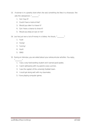 แบบฝึกพัฒนาทักษะภาษาอังกฤษ หน้า 422
13. A woman is in a jewelry store when she sees something she likes in a showcase. She
asks the salesperson, “________”
1. Can I buy it?
2. Could I have a look at that?
3. Would you take it or leave it?
4. Can I have a chance to show it?
5. Would you keep an eye on me?
14. Leo has just won a lot of money in a lottery. He shouts, “________”
1. Yuck!
2. Hurray!
3. Yummy!
4. Hush!
5. OMG!
15. During an interview, you are asked about your extracurricular activities. You reply,
“________”
1. I was a very hard-working student and I earned good grades.
2. I went sightseeing with my parents every summer.
3. I was the captain of the university football team.
4. I could get along well with my classmates.
5. I love playing computer games.
 