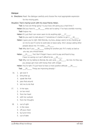 แบบฝึกพัฒนาทักษะภาษาอังกฤษ หน้า 423
Dialogue
A. Directions: Read the dialogue carefully and choose the most appropriate expression
for the missing parts.
Situation: Ted is having lunch with his close friend, Helen.
Ted: So how are things going ? Is your boss still giving you a hard time ?
Helen: Did you have to ___16_____ while we’re eating ? I’ve had a terrible morning.
Ted: Forgive me.
Helen: It’s just that I can never seem to do anything right ___17_____.
Ted: Do you want to talk about it ? Sometimes it’s better to get it ___18_____
Helen: I guess you’re right. Well Brenda, my boss, always seems to be checking up
on me to see if I come to work late or leave early. She’s always asking other
people about me. I’m really ___19_____
Ted: Why don’t you ___20_____ looking for another job. If it’s really as bad as
you say, you should leave.
Helen: ___21_____, Ted. Don’t forget I have a rent to pay and food to buy.
I have no savings so I can’t afford to be ___22_____
Ted: Why not try talking to Brenda. Be calm and, ___23_____, be nice. As they say,
you always get more with honey than with vinegar.
Helen: You’re right. I’ll just have to have a more positive attitude ___24_____.
Ted: ___25_____ Things are improving already !
16. 1. get over it
2. bring that up
3. speak like that
4. pass that around
5. tell me to do that
17. 1. in her eyes
2. on her mind
3. from her heart
4. with her outlook
5. from her thoughts
18. 1. out of sight
2. in the news
3. off your chest
4. by lunch time
5. out of date
 