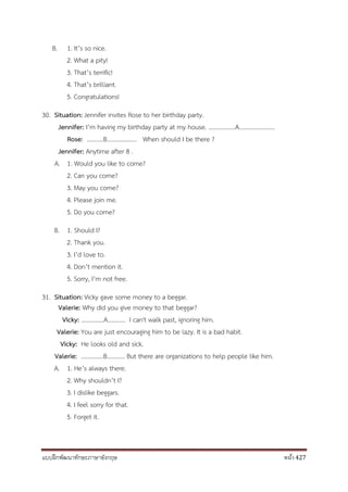 แบบฝึกพัฒนาทักษะภาษาอังกฤษ หน้า 427
B. 1. It’s so nice.
2. What a pity!
3. That’s terrific!
4. That’s brilliant.
5. Congratulations!
30. Situation: Jennifer invites Rose to her birthday party.
Jennifer: I’m having my birthday party at my house. ………………A……………………
Rose: ………..B……………….. When should I be there ?
Jennifer: Anytime after 8 .
A. 1. Would you like to come?
2. Can you come?
3. May you come?
4. Please join me.
5. Do you come?
B. 1. Should I?
2. Thank you.
3. I’d love to.
4. Don’t mention it.
5. Sorry, I’m not free.
31. Situation: Vicky gave some money to a beggar.
Valerie: Why did you give money to that beggar?
Vicky: ...............A………… I can't walk past, ignoring him.
Valerie: You are just encouraging him to be lazy. It is a bad habit.
Vicky: He looks old and sick.
Valerie: …………...B………… But there are organizations to help people like him.
A. 1. He’s always there.
2. Why shouldn’t I?
3. I dislike beggars.
4. I feel sorry for that.
5. Forget it.
 