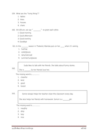 แบบฝึกพัฒนาทักษะภาษาอังกฤษ หน้า 43
159. What are the “living things”?
1. tables
2. trees
3. houses
4. chairs
160. At 6.00 am, we say “ ________” to greet each other.
1. Good morning
2. Good afternoon
3. Good evening
4. Goodbye
161. In the _______ season in Thailand, Wanida puts on her ____ when it’s raining.
1. hot/hat
2. cold/gloves
3. rainy/raincoat
4. summer/sunglasses
162.
The missing word is……………….
1. cheerful
2. kind
3. good
4. bored
163.
The missing word is……………….
1. naughty
2. dirty
3. lazy
4. nice
Suda likes to talk with her friends. She talks about funny stories.
She is ______. So her friends love her.
Somsri always helps her teacher clean the classroom every day.
She also helps her friends with homework. Somsri is a _______girl.
 