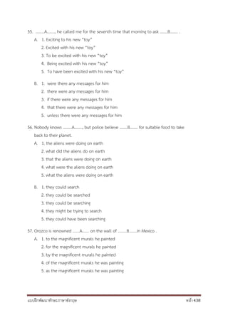 แบบฝึกพัฒนาทักษะภาษาอังกฤษ หน้า 438
55. ………A…….., he called me for the seventh time that morning to ask ……..B…….. .
A. 1. Exciting to his new “toy”
2. Excited with his new “toy”
3. To be excited with his new “toy”
4. Being excited with his new “toy”
5. To have been excited with his new “toy”
B. 1. were there any messages for him
2. there were any messages for him
3. if there were any messages for him
4. that there were any messages for him
5. unless there were any messages for him
56. Nobody knows ………A…….., but police believe ……..B…….. for suitable food to take
back to their planet.
A. 1. the aliens were doing on earth
2. what did the aliens do on earth
3. that the aliens were doing on earth
4. what were the aliens doing on earth
5. what the aliens were doing on earth
B. 1. they could search
2. they could be searched
3. they could be searching
4. they might be trying to search
5. they could have been searching
57. Orozco is renowned …….A……. on the wall of ………B……..in Mexico .
A. 1. to the magnificent murals he painted
2. for the magnificent murals he painted
3. by the magnificent murals he painted
4. of the magnificent murals he was painting
5. as the magnificent murals he was painting
 