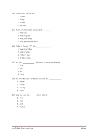 แบบฝึกพัฒนาทักษะภาษาอังกฤษ หน้า 44
164. The ass and the fox are ………………………….
1. places
2. things
3. stories
4. animals
165. Every weekend, I go shopping at ________ .
1. the bank
2. the hospital
3. the post office
4. the department store
166. Today is August 12th. It is _______________ .
1. Valentine’s Day
2. Mother’s Day
3. Father’s Day
4. Children’s Day
167. Nid likes ____________ . She loves drawing and painting.
1. Thai
2. gym
3. art
4. music
168. We have to wear sunglasses because it is _____________.
1. windy
2. sunny
3. cloudy
4. rainy
169. Chai sits near the _______. He is fishing.
1. river
2. tree
3. park
4. market
 