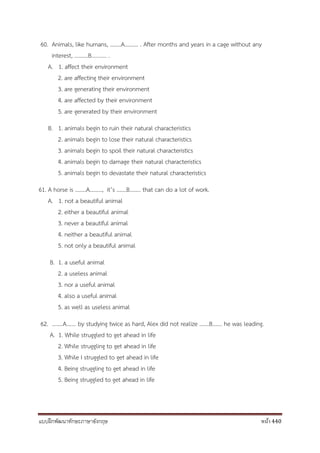 แบบฝึกพัฒนาทักษะภาษาอังกฤษ หน้า 440
60. Animals, like humans, ……..A………. . After months and years in a cage without any
interest, ……….B……….. .
A. 1. affect their environment
2. are affecting their environment
3. are generating their environment
4. are affected by their environment
5. are generated by their environment
B. 1. animals begin to ruin their natural characteristics
2. animals begin to lose their natural characteristics
3. animals begin to spoil their natural characteristics
4. animals begin to damage their natural characteristics
5. animals begin to devastate their natural characteristics
61. A horse is ……..A………, it’s …….B…….. that can do a lot of work.
A. 1. not a beautiful animal
2. either a beautiful animal
3. never a beautiful animal
4. neither a beautiful animal
5. not only a beautiful animal
B. 1. a useful animal
2. a useless animal
3. nor a useful animal
4. also a useful animal
5. as well as useless animal
62. ……..A……. by studying twice as hard, Alex did not realize …….B……. he was leading.
A. 1. While struggled to get ahead in life
2. While struggling to get ahead in life
3. While I struggled to get ahead in life
4. Being struggling to get ahead in life
5. Being struggled to get ahead in life
 