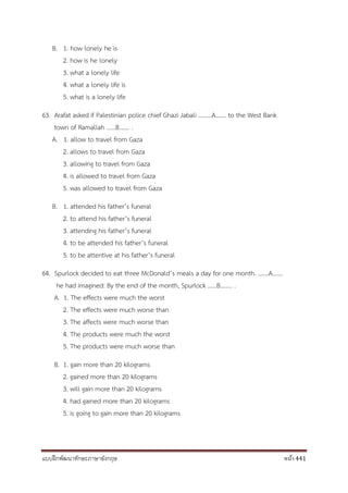 แบบฝึกพัฒนาทักษะภาษาอังกฤษ หน้า 441
B. 1. how lonely he is
2. how is he lonely
3. what a lonely life
4. what a lonely life is
5. what is a lonely life
63. Arafat asked if Palestinian police chief Ghazi Jabali ………A……. to the West Bank
town of Ramallah ……B……. .
A. 1. allow to travel from Gaza
2. allows to travel from Gaza
3. allowing to travel from Gaza
4. is allowed to travel from Gaza
5. was allowed to travel from Gaza
B. 1. attended his father’s funeral
2. to attend his father’s funeral
3. attending his father’s funeral
4. to be attended his father’s funeral
5. to be attentive at his father’s funeral
64. Spurlock decided to eat three McDonald’s meals a day for one month. …….A…….
he had imagined: By the end of the month, Spurlock ……B…….. .
A. 1. The effects were much the worst
2. The effects were much worse than
3. The affects were much worse than
4. The products were much the worst
5. The products were much worse than
B. 1. gain more than 20 kilograms
2. gained more than 20 kilograms
3. will gain more than 20 kilograms
4. had gained more than 20 kilograms
5. is going to gain more than 20 kilograms
 