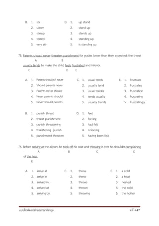 แบบฝึกพัฒนาทักษะภาษาอังกฤษ หน้า 447
B. 1. stir D. 1. up stand
2. stirrer 2. stand up
3. stirrup 3. stands up
4. stirred 4. standing up
5. very stir 5. is standing up
75. Parents should never threaten punishment for grades lower than they expected; the threat
A B
usually tends to make the child feels frustrated and inferior.
C D E
A. 1. Parents shouldn’t never C. 1. usual tends E. 1. Frustrate
2. Should parents never 2. usually tend 2. frustrates
3. Parents never should 3. usual tender 3. frustration
4. Never parents should 4. tends usually 4. frustrating
5. Never should parents 5. usually trends 5. frustratingly
B. 1. punish threat D. 1. feel
2. threat punishment 2. feeling
3. punish threatening 3. had felt
4. threatening punish 4. is feeling
5. punishment threaten 5. having been felt
76. Before arriving at the airport, he took off his coat and throwing it over his shoulder,complaining
A B C D
of the heat.
E
A. 1. arrive at C. 1. throw E. 1. a cold
2. arrive in 2. threw 2. a heat
3. arrived in 3. throws 3. heated
4. arrived at 4. thrown 4. the cold
5. arriving by 5. throwing 5. the hotter
 