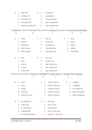 แบบฝึกพัฒนาทักษะภาษาอังกฤษ หน้า 448
B. 1. takes off D. 1. complains
2. is taking off 2. complained
3. has taken off 3. is complaining
4. was taking off 4. had complained
5. had been taking off 5. was complaining
77. Hoping she would not be seen, Mary rushed in, picking up her purse, and rushed out immediately.
A B C D E
A. 1. Hope C. 1. pick up E. 1. fastly
2. Hoped 2. picked up 2. quick
3. Hopefully 3. is picking up 3. hardly
4. Been hoped 4. has picked up 4. sudden
5. Being hoped 5. was picking up 5. immediate
B. 1. saw D. 1. rush out
2. sees 2. rushing out
3. seeing 3. had rushed out
4. is seen 4. has rushed out
5. to be seen 5. was rushing out
78. If the drilling platform had built to withstand the violent storms, it wouldn’t have collapsed.
A B C D E
A. 1. built C. 1. storms violent E. 1. collapse
2. build 2. storms violently 2. collapsing
3. builds 3. violently storms 3. be collapsed
4. has built 4. violence storms 4. been collapsed
5. had been built 5. storms violence 5. being collapsed
B. 1. be withstand D. 1. will have
2. withstood 2. won’t have
3. to withstood 3. would have
4. withstanding 4. won’t have had
5. to be withstanding 5. wouldn’t have had
 