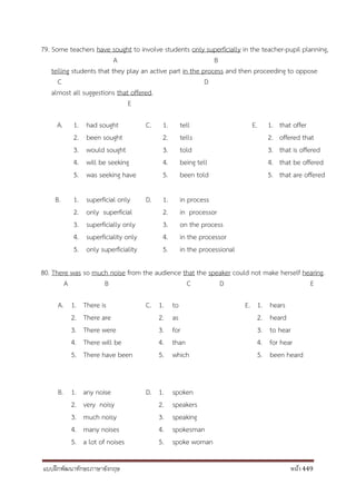 แบบฝึกพัฒนาทักษะภาษาอังกฤษ หน้า 449
79. Some teachers have sought to involve students only superficially in the teacher-pupil planning,
A B
telling students that they play an active part in the process and then proceeding to oppose
C D
almost all suggestions that offered.
E
A. 1. had sought C. 1. tell E. 1. that offer
2. been sought 2. tells 2. offered that
3. would sought 3. told 3. that is offered
4. will be seeking 4. being tell 4. that be offered
5. was seeking have 5. been told 5. that are offered
B. 1. superficial only D. 1. in process
2. only superficial 2. in processor
3. superficially only 3. on the process
4. superficiality only 4. in the processor
5. only superficiality 5. in the processional
80. There was so much noise from the audience that the speaker could not make herself hearing.
A B C D E
A. 1. There is C. 1. to E. 1. hears
2. There are 2. as 2. heard
3. There were 3. for 3. to hear
4. There will be 4. than 4. for hear
5. There have been 5. which 5. been heard
B. 1. any noise D. 1. spoken
2. very noisy 2. speakers
3. much noisy 3. speaking
4. many noises 4. spokesman
5. a lot of noises 5. spoke woman
 