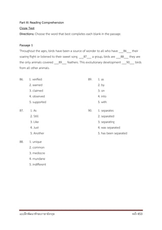 แบบฝึกพัฒนาทักษะภาษาอังกฤษ หน้า 453
Part III: Reading Comprehension
Cloze Test
Directions: Choose the word that best completes each blank in the passage.
Passage 1
Throughout the ages, birds have been a source of wonder to all who have ___86___ their
soaring flight or listened to their sweet song. ___87___ a group, birds are ___88___ they are
the only animals covered ___89___ feathers. This evolutionary development ___90___ birds
from all other animals.
86. 1. verified 89. 1. as
2. warned 2. by
3. claimed 3. on
4. observed 4. into
5. supported 5. with
87. 1. As 90. 1. separates
2. Still 2. separated
3. Like 3. separating
4. Just 4. was separated
5. Another 5. has been separated
88. 1. unique
2. common
3. mediocre
4. mundane
5. indifferent
 
