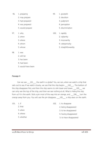 แบบฝึกพัฒนาทักษะภาษาอังกฤษ หน้า 455
96. 1. preparing
2. may prepare
3. had prepared
4. was prepared
5. would prepare
97. 1. why
2. when
3. where
4. whom
5. whose
98. 1. was
2. will be
3. has been
4. had been
5. would have been
99. 1. goodwill
2. devotion
3. judgment
4. perception
5. discrimination
100. 1. rapidly
2. vigilantly
3. incessantly
4. categorically
5. straightforwardly
Passage 4
Can we see ___101___ the earth is a globe? Yes, we can, when we watch a ship that
sails out to sea. If we watch closely, we see that the ship begins ___102___. The bottom of
the ship disappears first, and then the ship seems to sink lower and lower, ___103___ we
can only see the top of the ship, and then we see nothing at all. What is hiding the ship
from us? It is the earth. Stick a pin most of the way into an orange, and ___104___ turn the
orange away from you. You will see the pin disappear, ___105___ a ship does on the earth.
101. 1. if
2. that
3. when
4. where
5. whether
102. 1. to disappear
2. being disappeared
3. to be disappeared
4. having disappeared
5. to have disappeared
 