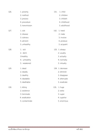 แบบฝึกพัฒนาทักษะภาษาอังกฤษ หน้า 461
126. 1. growing 131. 1. child
2. method 2. children
3. process 3. childish
4. procedure 4. childhood
5. transmission 5. adulthood
127. 1. sick 132. 1. need
2. disease 2. make
3. sickness 3. involve
4. ailment 4. produce
5. unhealthy 5. acquaint
128. 1. sick 133. 1. always
2. demi 2. usually
3.healthy 3. actually
4. unhealthy 4. normally
5. weakened 5. virtually
129. 1. dead 134. 1. decrease
2. deadly 2. diminish
3. deathly 3. disappear
4. deadable 4. attenuate
5. deathable 5. eradicate
130. 1. killing 135. 1. huge
2. existence 2. extra
3. terminate 3. super
4. eradication 4. superior
5. contaminate 5. enormous
 