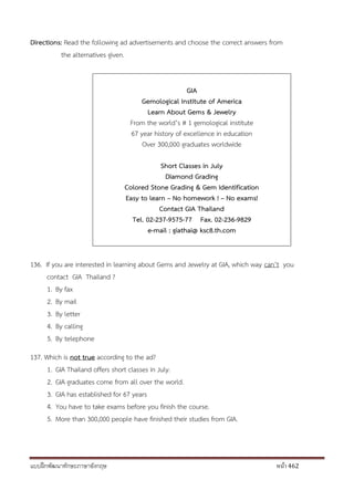 แบบฝึกพัฒนาทักษะภาษาอังกฤษ หน้า 462
Directions: Read the following ad advertisements and choose the correct answers from
the alternatives given.
GIA
Gemological Institute of America
Learn About Gems & Jewelry
From the world’s # 1 gemological institute
67 year history of excellence in education
Over 300,000 graduates worldwide
Short Classes in July
Diamond Grading
Colored Stone Grading & Gem Identification
Easy to learn – No homework ! – No exams!
Contact GIA Thailand
Tel. 02-237-9575-77 Fax. 02-236-9829
e-mail : giathai@ ksc8.th.com
136. If you are interested in learning about Gems and Jewelry at GIA, which way can’t you
contact GIA Thailand ?
1. By fax
2. By mail
3. By letter
4. By calling
5. By telephone
137. Which is not true according to the ad?
1. GIA Thailand offers short classes in July.
2. GIA graduates come from all over the world.
3. GIA has established for 67 years
4. You have to take exams before you finish the course.
5. More than 300,000 people have finished their studies from GIA.
 