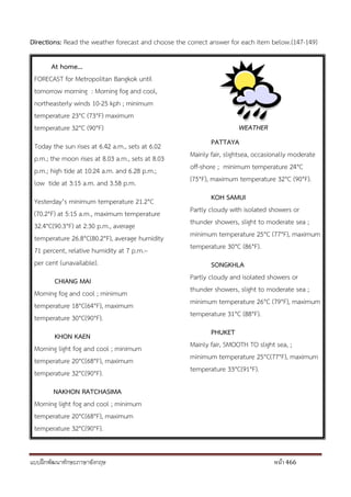 แบบฝึกพัฒนาทักษะภาษาอังกฤษ หน้า 466
Directions: Read the weather forecast and choose the correct answer for each item below.(147-149)
At home...
FORECAST for Metropolitan Bangkok until
tomorrow morning : Morning fog and cool,
northeasterly winds 10-25 kph ; minimum
temperature 23°C (73°F) maximum
temperature 32°C (90°F)
Today the sun rises at 6.42 a.m., sets at 6.02
p.m.; the moon rises at 8.03 a.m., sets at 8.03
p.m.; high tide at 10:24 a.m. and 6.28 p.m.;
low tide at 3:15 a.m. and 3.58 p.m.
Yesterday’s minimum temperature 21.2°C
(70.2°F) at 5:15 a.m., maximum temperature
32.4°C(90.3°F) at 2:30 p.m., average
temperature 26.8°C(80.2°F), average humidity
71 percent, relative humidity at 7 p.m.–
per cent (unavailable).
CHIANG MAI
Morning fog and cool ; minimum
temperature 18°C(64°F), maximum
temperature 30°C(90°F).
KHON KAEN
Morning light fog and cool ; minimum
temperature 20°C(68°F), maximum
temperature 32°C(90°F).
NAKHON RATCHASIMA
Morning light fog and cool ; minimum
temperature 20°C(68°F), maximum
temperature 32°C(90°F).
WEATHER
PATTAYA
Mainly fair, slightsea, occasionally moderate
off-shore ; minimum temperature 24°C
(75°F), maximum temperature 32°C (90°F).
KOH SAMUI
Partly cloudy with isolated showers or
thunder showers, slight to moderate sea ;
minimum temperature 25°C (77°F), maximum
temperature 30°C (86°F).
SONGKHLA
Partly cloudy and isolated showers or
thunder showers, slight to moderate sea ;
minimum temperature 26°C (79°F), maximum
temperature 31°C (88°F).
PHUKET
Mainly fair, SMOOTH TO slight sea, ;
minimum temperature 25°C(77°F), maximum
temperature 33°C(91°F).
 