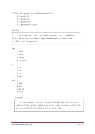 แบบฝึกพัฒนาทักษะภาษาอังกฤษ หน้า 47
179. From the passage, what does Dennis want to be?
1. A good man
2. A good coach
3. A good student
4. A good football player
(180-182)
180.
1. went
2. wrote
3. talked
4. Listened
181.
1. his
2. her
3. my
4. your
182.
1. sad
2. fun
3. bored
4. tired
(183-185)
Noot was playing in the garden. She saw a little bird lying on the ground. It
could not fly. She took the bird home and put it in a box. Every day, she fed it with
some worms. When the bird became stronger, she let it go.
Last summer, Nid ……180……. to Phuket. She visited ….181……..grandmother
there. She also went to the beach, swam and played with her friends. It was
……182……. and she was happy.
 