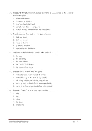 แบบฝึกพัฒนาทักษะภาษาอังกฤษ หน้า 471
159. The sound of the harness bell suggest the world of …………where as the sound of
the wind suggests ……
1. mistake / business
2. possession / affection
3. promises / entertainment
4. obligations / state of being pure
5. human affairs / freedom from the constraints
160. The atmosphere described in this poem is……….
1. dark and windy
2. dark and snowy
3. sweet and warm
4. quiet and peaceful
5. mysterious and dangerous
161. “He gives his harness bells a shake” “He” refers to…………
1. the poet
2. the passer-by
3. the poet’s horse
4. the owner of the woods
5. the owner of the horse
162. The last stanza tells us that the poet…………….
1. wishes to keep his promises but cannot
2. wishes to sleep in the dark lovely woods
3. has many things to do before going to bed
4. wants to rest but has to fulfill his responsibilities
5. wants to smile and promise before going to bed
163. The word “sleep” in the last stanza means………………..
1. die
2. rest
3. stop
4. lie down
5. overcome
 
