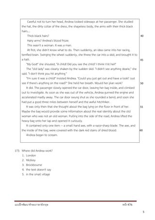 แบบฝึกพัฒนาทักษะภาษาอังกฤษ หน้า 476
45
40
50
55
60
Careful not to turn her head, Andrea looked sideways at her passenger. She studied
the hat, the dirty collar of the dress, the shapeless body, the arms with their thick black
hairs....
Thick black hairs?
Hairy arms? Andrea's blood froze.
This wasn't a woman. It was a man.
At first, she didn't know what to do. Then suddenly, an idea came into her racing,
terrified brain. Swinging the wheel suddenly, she threw the car into a skid, and brought it to
a halt.
"My God!" she shouted, "A child! Did you see the child? I think I hit her!"
The "old lady" was clearly shaken by the sudden skid. "I didn't see anything dearie," she
said. "I don't think you hit anything."
"I'm sure it was a child!" insisted Andrea. "Could you just get out and have a look? Just
see if there's anything on the road?" She held her breath. Would her plan work?
It did. The passenger slowly opened the car door, leaving her bag inside, and climbed
out to investigate. As soon as she was out of the vehicle, Andrea gunned the engine and
accelerated madly away. The car door swung shut as she rounded a bend, and soon she
had put a good three miles between herself and the awful hitchhiker.
It was only then that she thought about the bag lying on the floor in front of her.
Maybe the bag would provide some information about the real identity about the old
woman who was not an old woman. Pulling into the side of the road, Andrea lifted the
heavy bag onto her lap and opened it curiously.
It contained only one item -- a small hand axe, with a razor-sharp blade. The axe, and
the inside of the bag, were covered with the dark red stains of dried blood.
Andrea began to scream.
173. Where did Andrea work?
1. London
2. Mickley
3. Brockbourne
4. the text doesn't say
5. in the small village
5
 