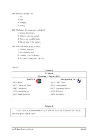 แบบฝึกพัฒนาทักษะภาษาอังกฤษ หน้า 48
183. What was the girl like?
1. sad
2. kind
3. naughty
4. strong
184. What does the story want to tell us?
1. Be nice to animals.
2. A bird is a lovely animal.
3. Worms are good for birds.
4. Do not play in the garden.
185. Which sentence is not correct?
1. The bird was hurt.
2. Noot fed the bird.
3. The bird could finally fly.
4. Noot was playing with the bird.
(186-187)
Column A
T.V. Guide
Thursday 19 January 2013
Thai TV.3
05.00 News
06.00 Talk of the Town
06.45 Thai Boxing
07.30 Family Games
08.30 Weekday Movie
Modern nine TV
05.30 Lady Corner
06.00 Evening News
06.30 Japanese Cartoon
07.00 IT Genius
08.00 Disney Club
Column B
Susan starts to do homework at 5 p.m. She has to do her homework for 2 hours.
She must go to bed at 8 p.m.
 