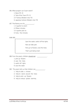 แบบฝึกพัฒนาทักษะภาษาอังกฤษ หน้า 49
186. What program can Susan watch?
1. News (TV. 3)
2. Talk of the Town (TV. 3)
3. IT Genius (Modern nine TV)
4. Japanese Cartoon (Modern nine TV)
187. Thai Boxing runs for_____________.
1. A quarter to seven
2. Fifteen minutes
3. A quarter past six
4. Forty - five minutes
(188-189)
188. From the poem, children should not _____________ .
1. pick up flowers
2. save the trees
3. switch off lights
4. save the water
189. This poem tells us that children can_____________.
1. help to take a shower
2. help to stand around the trees
3. help to pick up flowers
4. help to reduce global warming
Save the water, switch off the lights.
Kids can take part.
Pick up no flowers, love the trees.
That’s just being smart.
 