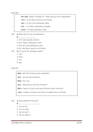 แบบฝึกพัฒนาทักษะภาษาอังกฤษ หน้า 51
(194-195)
194. A: What will Tom do on Halloween?
B: ____________________
1. He’ll wear special costume.
2. He’ll make a Halloween mask.
3. He’ll go to the Halloween party.
4. He’ll tell ghost stories to his friends.
195. Who’ll go to the Halloween party?
1. Tom.
2. Anne.
3. Lisa.
4. Jack.
(196-197)
196. A: Does Mark like Christmas?
B: …………………………………….............
1. Yes, he do.
2. Yes, he does.
3. No, he don’t.
4. No, he doesn’t.
Mrs. Bell: Today is October 31st. What will you do on Halloween?
Tom : I’ll tell ghost stories to my friends.
Jack : I’ll go to the Halloween party.
Lisa : I’ll make a Halloween pumpkin.
Anne : I’ll make Halloween mask.
Mark : Oh! The Christmas tree is beautiful.
Jack : Do you like Christmas?
Mark : Yes, I do.
Jack : What did you do last Christmas?
Mark : I went to church and sang Christmas carols. And you?
Jack : I made a snowman and threw snowballs with my friends.
 
