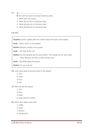 แบบฝึกพัฒนาทักษะภาษาอังกฤษ หน้า 52
197. A: ……………………………………….............
B: He went to church and sang Christmas carols.
1. What were you doing?
2. What did you do on Christmas Day?
3. What did Jack do on Christmas Day?
4. What did Mark do on Christmas Day?
(198-200)
198. How many kinds of fruit are there in the basket?
1. Two
2. Three
3. Four
4. Five
199. Who will get the guava?
1. Tom
2. Rose
3. Sarah
4. Sarah and her mother
200. What does Sarah's sister like?
1. coffee
2. guava
3. banana
4. orange juice.
Situation: Sarah is talking with her mother about the fruits in the basket.
Sarah : Mom, what’s in the basket?
Mother: Bananas, oranges and a guava
Sarah : Are they all for me?
Mother: No, the bananas are for your brother. The oranges are for your sister,
Rose. Because she likes to drink orange juice.
Sarah : But What about the guava.
Mother: For you and me.
 