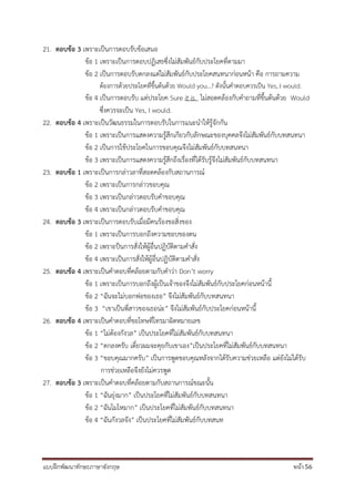 แบบฝึกพัฒนาทักษะภาษาอังกฤษ หน้า 56
21. ตอบข้อ 3 เพราะเป็นการตอบรับข้อเสนอ
ข้อ 1 เพราะเป็นการตอบปฏิเสธซึ่งไม่สัมพันธ์กับประโยคที่ตามมา
ข้อ 2 เป็นการตอบรับตกลงแต่ไม่สัมพันธ์กับประโยคสนทนาก่อนหน้า คือ การถามความ
ต้องการด้วยประโยคที่ขึ้นต้นด้วย Would you…? ดังนั้นคาตอบควรเป็น Yes, I would.
ข้อ 4 เป็นการตอบรับ แต่ประโยค Sure it is. ไม่สอดคล้องกับคาถามที่ขึ้นต้นด้วย Would
ซึ่งควรจะเป็น Yes, I would.
22. ตอบข้อ 4 เพราะเป็นวัฒนธรรมในการตอบรับในการแนะนาให้รู้จักกัน
ข้อ 1 เพราะเป็นการแสดงความรู้สึกเกียวกับลักษณะของบุคคลจึงไม่สัมพันธ์กับบทสนทนา
ข้อ 2 เป็นการใช้ประโยคในการขอบคุณจึงไม่สัมพันธ์กับบทสนทนา
ข้อ 3 เพราะเป็นการแสดงความรู้สึกถึงเรื่องที่ได้รับรู้จึงไม่สัมพันธ์กับบทสนทนา
23. ตอบข้อ 1 เพราะเป็นการกล่าวลาที่สอดคล้องกับสถานการณ์
ข้อ 2 เพราะเป็นการกล่าวขอบคุณ
ข้อ 3 เพราะเป็นกล่าวตอบรับคาขอบคุณ
ข้อ 4 เพราะเป็นกล่าวตอบรับคาขอบคุณ
24. ตอบข้อ 3 เพราะเป็นการตอบรับเมื่อมีคนร้องขอสิ่งของ
ข้อ 1 เพราะเป็นการบอกถึงความชอบของตน
ข้อ 2 เพราะป็นการสั่งให้ผู้อื่นปฏิบัติตามคาสั่ง
ข้อ 4 เพราะเป็นการสั่งให้ผู้อื่นปฏิบัติตามคาสั่ง
25. ตอบข้อ 4 เพราะเป็นคาตอบที่คล้อยตามกับคาว่า Don’t worry
ข้อ 1 เพราะเป็นการบอกถึงผู้เป็นเจ้าของจึงไม่สัมพันธ์กับประโยคก่อนหน้านี้
ข้อ 2 “ฉันจะไม่บอกพ่อของเธอ” จึงไม่สัมพันธ์กับบทสนทนา
ข้อ 3 “เขาเป็นพี่สาวของเธอน่ะ” จึงไม่สัมพันธ์กับประโยคก่อนหน้านี้
26. ตอบข้อ 4 เพราะเป็นคาตอบที่ขอโทษที่โทรมาผิดหมายเลข
ข้อ 1 “ไม่ต้องกังวล” เป็นประโยคที่ไม่สัมพันธ์กับบทสนทนา
ข้อ 2 “ตกลงครับ เดี๋ยวผมจะคุยกับเขาเอง”เป็นประโยคที่ไม่สัมพันธ์กับบทสนทนา
ข้อ 3 “ขอบคุณมากครับ” เป็นการพูดขอบคุณหลังจากได้รับความช่วยเหลือ แต่ยังไม่ได้รับ
การช่วยเหลือจึงยังไม่ควรพูด
27. ตอบข้อ 3 เพราะเป็นคาตอบที่คล้อยตามกับสถานการณ์ขณะนั้น
ข้อ 1 “ฉันยุ่งมาก” เป็นประโยคที่ไม่สัมพันธ์กับบทสนทนา
ข้อ 2 “ฉันโมโหมาก” เป็นประโยคที่ไม่สัมพันธ์กับบทสนทนา
ข้อ 4 “ฉันกังวลจัง” เป็นประโยคที่ไม่สัมพันธ์กับบทสนท
 