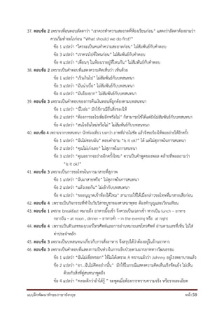 แบบฝึกพัฒนาทักษะภาษาอังกฤษ หน้า 58
37. ตอบข้อ 2 เพราะเพื่อนตอบลัดดาว่า “เราควรทาความสะอาดที่ห้องเรียนก่อน” แสดงว่าลัดดาต้องถามว่า
ควรเริ่มทาอะไรก่อน “What should we do first?”
ข้อ 1 แปลว่า “ใครจะเป็นคนทาความสะอาดก่อน” ไม่สัมพันธ์กับคาตอบ
ข้อ 3 แปลว่า “เราควรไปที่ไหนก่อน” ไม่สัมพันธ์กับคาตอบ
ข้อ 4 แปลว่า “เพื่อนๆ ในห้องเราอยู่ที่ไหนกัน” ไม่สัมพันธ์กับคาตอบ
38. ตอบข้อ 2 เพราะเป็นคาตอบที่แสดงความคิดเห็นว่า เห็นด้วย
ข้อ 1 แปลว่า “เร็วเกินไป” ไม่สัมพันธ์กับบทสนทนา
ข้อ 3 แปลว่า “มันน่าเบื่อ” ไม่สัมพันธ์กับบทสนทนา
ข้อ 4 แปลว่า “มันร้องยาก” ไม่สัมพันธ์กับบทสนทนา
39. ตอบข้อ 3 เพราะเป็นคาตอบของการคืนเงินทอนที่ถูกต้องตามบทสนทนา
ข้อ 1 แปลว่า “นี่ไงล่ะ” มักใช้กรณียื่นสิ่งของให้
ข้อ 2 แปลว่า “ต้องการอะไรเพิ่มอีกหรือไม่” ก็สามารถใช้ได้แต่ยังไม่สัมพันธ์กับบทสนทนา
ข้อ 4 แปลว่า “สนใจอันใหม่หรือไม่” ไม่สัมพันธ์กับบทสนทนา
40. ตอบข้อ 4 เพราะจากบทสนทนา นักท่องเที่ยว บอกว่า ภาพที่ถ่ายไม่ชัด แล้วจึงขอร้องให้พอลถ่ายให้อีกครั้ง
ข้อ 1 แปลว่า “ฉันไม่ชอบมัน” ตอบคาถาม “Is it ok?” ได้ แต่ไม่สุภาพในการสนทนา
ข้อ 2 แปลว่า “คุณไม่เก่งเลย” ไม่สุภาพในการสนทนา
ข้อ 3 แปลว่า “คุณอยากจะถ่ายอีกครั้งไหม” ควรเป็นคาพูดของพอล คล้ายที่พอลถามว่า
“Is it ok?”
41. ตอบข้อ 3 เพราะเป็นการขอโทษในการมาสายที่สุภาพ
ข้อ 1 แปลว่า “ฉันมาสายหรือ” ไม่สุภาพในการสนทนา
ข้อ 2 แปลว่า “แล้วเจอกัน” ไม่เข้ากับบทสนทนา
ข้อ 4 แปลว่า “ขออนุญาตเข้าห้องได้ไหม” สามารถใช้ได้เมื่อกล่าวขอโทษที่มาสายเสียก่อน
42. ตอบข้อ 4 เพราะเป็นกิจกรรมที่ทาในวันวิสาขบูชาของศาสนาพุทธ ต้องทาบุญและเวียนเทียน
43. ตอบข้อ 1 เพราะ breakfast หมายถึง อาหารมื้อเช้า จึงควรเป็นเวลาเช้า หากเป็น lunch – อาหาร
กลางวัน – at noon , dinner – อาหารค่า – in the evening หรือ at night
44. ตอบข้อ 4 เพราะเป็นตัวเลขของเบอร์โทรศัพท์และการอ่านหมายเลขโทรศัพท์ อ่านตามเลขที่เห็น ไม่ใส่
ค่าประจาหลัก
45. ตอบข้อ 3 เพราะเป็นบทสนทนาเกี่ยวกับการสั่งอาหาร จึงสรุปได้ว่าต้องอยู่ในร้านอาหาร
46. ตอบข้อ 3 เพราะเป็นคาตอบที่แสดงการเป็นห่วงในการเจ็บป่วยตามมารยาททางวัฒนธรรม
ข้อ 1 แปลว่า “ฉันไม่เชื่อหรอก” ใช้ไม่ได้เพราะ A ทราบแล้วว่า Johnny อยู่โรงพยาบาลแล้ว
ข้อ 2 แปลว่า “อา...ฉันไม่คิดอย่างนั้น” มักใช้ในกรณีแสดงความคิดเห็นเชิงขัดแย้ง ไม่เห็น
ด้วยกับสิ่งที่คู่สนทนาพูดถึง
ข้อ 4 แปลว่า “คงจะดีกว่าถ้าได้รู้ ” จะพูดเมื่อต้องการทราบความจริง หรือรายละเอียด
 
