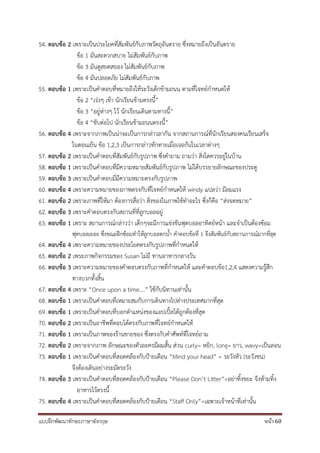 แบบฝึกพัฒนาทักษะภาษาอังกฤษ หน้า 60
54. ตอบข้อ 2 เพราะเป็นประโยคที่สัมพันธ์กับภาพวัตถุอันตราย ซึ่งหมายถึงเป็นอันตราย
ข้อ 1 มันสะดวกสบาย ไม่สัมพันธ์กับภาพ
ข้อ 3 มันดูสยดสยอง ไม่สัมพันธ์กับภาพ
ข้อ 4 มันปลอดภัย ไม่สัมพันธ์กับภาพ
55. ตอบข้อ 1 เพราะเป็นคาตอบที่หมายถึงให้ระวังเด็กข้ามถนน ตามที่โจทย์กาหนดให้
ข้อ 2 “เร่งๆ เข้า นักเรียนข้ามตรงนี้”
ข้อ 3 “อยู่ห่างๆ ไว้ นักเรียนเดินตามทางนี้”
ข้อ 4 “ขับต่อไป นักเรียนข้ามถนนตรงนี้”
56. ตอบข้อ 4 เพราะจากภาพเป็นน่าจะเป็นการกล่าวลากัน จากสถานการณ์ที่นักเรียนสองคนเรียนเสร็จ
ในตอนเย็น ข้อ 1,2,3 เป็นการกล่าวทักทายเมื่อเจอกันในเวลาต่างๆ
57. ตอบข้อ 2 เพราะเป็นคาตอบที่สัมพันธ์กับรูปภาพ ซึ่งคาถาม ถามว่า สิ่งใดควรอยู่ในบ้าน
58. ตอบข้อ 1 เพราะเป็นคาตอบที่มีความหมายสัมพันธ์กับรูปภาพ ไม่ได้บรรยายลักษณะของประตู
59. ตอบข้อ 3 เพราะเป็นคาตอบมี่มีความหมายตรงกับรูปภาพ
60. ตอบข้อ 4 เพราะความหมายของภาพตรงกับที่โจทย์กาหนดให้ windy แปลว่า มีลมแรง
61. ตอบข้อ 2 เพราะภาพที่ให้มา ต้องการสื่อว่า สิ่งของในภาพใช้ทาอะไร ซึ่งก็คือ “ส่งจดหมาย”
62. ตอบข้อ 3 เพราะคาตอบตรงกับสถานที่ที่ลูกบอลอยู่
63. ตอบข้อ 1 เพราะ สถานการณ์กล่าวว่า เด็กๆจะมีการแข่งขันฟุตบอลอาทิตย์หน้า และจาเป็นต้องซ้อม
ฟุตบอลเยอะ ซึ่งขณะฝึกซ้อมทาให้ลูกบอลตกน้า คาตอบข้อที่ 1 จึงสัมพันธ์กับสถานการณ์มากที่สุด
64. ตอบข้อ 4 เพราะความหมายของประโยคตรงกับรูปภาพที่กาหนดให้
65. ตอบข้อ 2 เพระภาพกิจกรรมของ Susan ไม่มี ทานอาหารกลางวัน
66. ตอบข้อ 3 เพราะความหมายของคาตอบตรงกับภาพที่กาหนดให้ และคาตอบข้อ1,2,4 แสดงความรู้สึก
ทางบวกทั้งสิ้น
67. ตอบข้อ 4 เพราะ “Once upon a time….” ใช้กับนิทานเท่านั้น
68. ตอบข้อ 1 เพราะเป็นคาตอบที่เหมาะสมกับการเดินทางไปต่างประเทศมากที่สุด
69. ตอบข้อ 1 เพราะเป็นคาตอบที่บอกตาแหน่งของแอปเปิ้ลได้ถูกต้องที่สุด
70. ตอบข้อ 2 เพราะเป็นอาชีพที่ตอบได้ตรงกับภาพที่โจทย์กาหนดให้
71. ตอบข้อ 1 เพราะเป็นภาพของร้านขายของ ซึ่งตรงกับคาศัพท์ที่โจทย์ถาม
72. ตอบข้อ 2 เพราะจากภาพ ลักษณะของตัวละครมีผมสั้น ส่วน curly= หยิก, long= ยาว, wavy=เป็นลอน
73. ตอบข้อ 1 เพราะเป็นคาตอบที่สอดคล้องกับป้ายเตือน “Mind your head” = ระวังหัว (ระวังชน)
จึงต้องเดินอย่างระมัดระวัง
74. ตอบข้อ 3 เพราะเป็นคาตอบที่สอดคล้องกับป้ายเตือน “Please Don’t Litter”=อย่าทิ้งขยะ จึงห้ามทิ้ง
อาหารไว้ตรงนี้
75. ตอบข้อ 4 เพราะเป็นคาตอบที่สอดคล้องกับป้ายเตือน “Staff Only”=เฉพาะเจ้าหน้าที่เท่านั้น
 