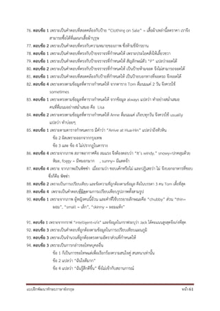 แบบฝึกพัฒนาทักษะภาษาอังกฤษ หน้า 61
76. ตอบข้อ 1 เพราะเป็นคาตอบที่สอดคล้องกับป้าย “Clothing on Sale” = เสื้อผ้าเหล่านี้ลดราคา เราจึง
สามารถซื้อได้ที่แผนกเสื้อผ้าบุรุษ
77. ตอบข้อ 2 เพราะเป็นคาตอบที่ตรงกับความหมายของภาพ ซึ่งห้ามขี่จักรยาน
78. ตอบข้อ 1 เพราะเป็นคาตอบที่ตรงกับป้ายจราจรที่กาหนดให้ เพราะประโยคสั่งให้เลี้ยวขวา
79. ตอบข้อ 1 เพราะเป็นคาตอบที่ตรงกับป้ายจราจรที่กาหนดให้ สัญลักษณ์ตัว “P” แปลว่าจอดได้
80. ตอบข้อ 2 เพราะเป็นคาตอบที่ตรงกับป้ายจราจรที่กาหนดให้ เป็นป้ายห้ามจอด จึงไม่สามารถจอดได้
81. ตอบข้อ 1 เพราะเป็นคาตอบที่สอดคล้องกับป้ายที่กาหนดให้ เป็นป้ายบอกทางที่จอดรถ จึงจอดได้
82. ตอบข้อ 4 เพราะตรงตามข้อมูลที่ตารางกาหนดให้ จากตาราง Tom ดื่มนมแค่ 2 วัน จึงควรใช้
sometimes
83. ตอบข้อ 1 เพราะตรงตามข้อมูลที่ตารางกาหนดให้ จากข้อมูล always แปลว่า ทาอย่างสม่าเสมอ
คนที่ดื่มนมอย่างสม่าเสมอ คือ Lisa
84. ตอบข้อ 2 เพราะตรงตามข้อมูลที่ตารางกาหนดให้ Anne ดื่มนมแค่ เกือบทุกวัน จึงควรใช้ usually
แปลว่า ทาบ่อยๆ
85. ตอบข้อ 1 เพราะตามตารางกาหนดการ มีคาว่า “Arrive at Hua-Hin” แปลว่าถึงหัวหิน
ข้อ 2 ผิดเพราะออกจากกรุงเทพ
ข้อ 3 และ ข้อ 4 ไม่ปรากฏในตาราง
86. ตอบข้อ 4 เพราะจากภาพ สภาพอากาศคือ ลมแรง จึงต้องตอบว่า “It’s windy.” snowy=ปกคลุมด้วย
หิมะ, foggy = มีหมอกมาก , sunny= มีแดดจ้า
87. ตอบข้อ 4 เพราะ จากภาพเป็นพิซซ่า เมื่อถามว่า ชอบเค้กหรือไม่ และปฏิเสธว่า ไม่ จึงบอกอาหารที่ชอบ
ซึ่งก็คือ พิซซ่า
88. ตอบข้อ 2 เพราะเป็นการเปรียบเทียบ และข้อความที่ถูกต้องตามข้อมูล คือในบรรดา 3 คน Tom เตี้ยที่สุด
89. ตอบข้อ 4 เพราะเป็นคาตอบที่ผิดตามการเปรียบเทียบรูปภาพทั้งสามรูป
90. ตอบข้อ 1 เพราะจากภาพ ผู้หญิงคนนี้อ้วน และคาที่ใช้บรรยายลักษณะคือ “chubby” ส่วน “thin=
ผอม”, “small = เล็ก”, “skinny = ผอมแห้ง”
91. ตอบข้อ 1 เพราะจากกราฟ “intelligent=เก่ง” และข้อมูลในกราฟระบุว่า Jack ได้คะแนนสูงสุดจึงเก่งที่สุด
92. ตอบข้อ 3 เพราะเป็นคาตอบที่ถูกต้องตามข้อมูลในการเปรียบเทียบแผนภูมิ
93. ตอบข้อ 3 เพราะเป็นจานวนที่ถูกต้องตรงตามอัตราส่วนที่กาหนดให้
94. ตอบข้อ 3 เพราะเป็นการกล่าวขอโทษบุคลอื่น
ข้อ 1 ก็เป็นการขอโทษแต่เพื่อเรียกร้องความสนใจคู่ สนทนาเท่านั้น
ข้อ 2 แปลว่า “ฉันใจดีมาก”
ข้อ 4 แปลว่า “ฉันรู้สึกดีขึ้น” ซึ่งไม่เข้ากับสถานการณ์
 