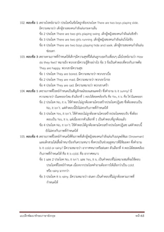 แบบฝึกพัฒนาทักษะภาษาอังกฤษ หน้า 63
102. ตอบข้อ 1 เพราะโจทย์ถามว่า ประโยคในข้อใดถูกต้องประโยค There are two boys playing slide.
มีความหมายว่า เด็กผู้ชายสองคนกาลังเล่นกระดานลื่น
ข้อ 2 ประโยค There are two girls playing swing. เด็กผู้หญิงสองคนกาลังเล่นชิงช้า
ข้อ 3 ประโยค There are two girls running. เด็กผู้หญิงสองคนกาลังเล่นวิ่งไล่จับ
ข้อ 4 ประโยค There are two boys playing hide and seek. เด็กผู้ชายสองคนกาลังเล่น
ซ่อนหา
103. ตอบข้อ 3 เพราะตามภาพที่กาหนดให้เด็กๆมีความสุขที่ได้เล่นลูกบอลกับเพื่อนๆ เมื่อโจทย์ถามว่า How
do they feel? หมายถึง พวกเขามีความรู้สึกอย่างไร ข้อ 3 จึงเป็นคาตอบที่ตรงกับภาพคือ
They are happy. พวกเขามีความสุข
ข้อ 1 ประโยค They are bored. มีความหมายว่า พวกเขาเบื่อ
ข้อ 2 ประโยค They are mad. มีความหมายว่า พวกเขาโกรธ
ข้อ 4 ประโยค They are sad. มีความหมายว่า พวกเขาเศร้า
104. ตอบข้อ 1 เพราะภาพที่โจทย์กาหนดเป็นสัญลักษณ์ของแสงแดดจ้า ซึ่งคาถาม Is it sunny? มี
ความหมายว่า มีแดดออกไหม ตัวเลือกที่ 1 ตอบได้สอดคล้องกัน คือ Yes, it is. คือ ใช่ มีแดดออก
ข้อ 2 ประโยค No, it is. ใช้คาตอบไม่ถูกต้องตามโครงสร้างประโยคปฏิเสธ ซึ่งต้องตอบเป็น
No, it isn’t. แต่คาตอบนี้ยังไม่ตรงกับภาพที่กาหนดให้
ข้อ 3 ประโยค Yes, it isn’t. ใช้คาตอบไม่ถูกต้องตามโครงสร้างประโยคตอบรับ ซึ่งต้อง
ตอบเป็น Yes, it is. แต่เนื่องจากตัวเลือกที่ 1 เป็นคาตอบที่ถูกต้องแล้ว
ข้อ 4 ประโยค No, it isn’t. ใช้คาตอบได้ถูกต้องตามโครงสร้างประโยคปฏิเสธ แต่คาตอบนี้
ยังไม่ตรงกับภาพที่กาหนดให้
105. ตอบข้อ 4 เพราะภาพที่โจทย์กาหนดให้คือภาพที่เด็กผู้หญิงสองคนกาลังเล่นกับมนุษย์หิมะ (Snowman)
และเด็กสวมใส่เสื้อผ้าหนาป้องกันความหนาว ซึ่งควรเป็นช่วงฤดูหนาวที่มีหิมะตก ซึ่งคาถาม
Is it cold or rainy? มีความหมายว่า อากาศหนาวหรือฝนตก ตัวเลือกที่ 4 ตอบได้สอดคล้อง
กับภาพที่กาหนดให้ คือ It is cold. คือ อากาศหนาว
ข้อ 1 และ 2 ประโยค No, it isn’t. และ Yes, it is. เป็นคาตอบที่ไม่เหมาะสมที่จะใช้ตอบ
ประโยคที่โจทย์กาหนด เนื่องจากประโยคคาถามต้องการให้เลือกว่าเป็น cold
หรือ rainy มากกว่า
ข้อ 3 ประโยค It is rainy. มีความหมายว่า ฝนตก เป็นคาตอบที่ไม่ถูกต้องตามภาพที่
กาหนดให้
 