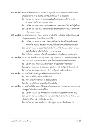 แบบฝึกพัฒนาทักษะภาษาอังกฤษ หน้า 68
121. ตอบข้อ 2 เพราะประโยคคาถาม Does Tom have any brothers? แปลว่า Tom มีพี่หรือน้องชาย
ไหม เมื่อถามด้วย V. to do (Does) คาตอบจะต้องเป็น V. to do เช่นกัน
ข้อ 1 ประโยค Yes, he has. คาตอบไม่สอดคล้องกับประโยคคาถามที่ใช้ V. to do
คาตอบควรจะเป็น Yes, he does. มากกว่า
ข้อ 3 ประโยค No, he has one. เป็นคาตอบที่กากวม เพราะแปลว่า ไม่มี เขามีอยู่หนึ่งคน
ข้อ 4 ประโยค No, he didn’t. เลือกใช้กริยาช่วยไม่สอดคล้องกับกริยาในประโยคคาถามซึ่ง
เป็น present tense
122. ตอบข้อ 2 เพราะประโยคคาถามใช้ There are กับคานามนับไม่ได้ chalk ไม่ได้ แต่เมื่อเปลี่ยน chalk
เป็น pieces of chalk คานามนี้จึงสามารถนับได้
ข้อ 1 ประโยค Yes, there is. แปลว่า มีเพียงแค่หนึ่งเท่านั้น คาตอบไม่สอดคล้องกันกับ
คาถามที่ใช้ there is สามารถใช้ได้กับคานามที่มีเพียงแค่หนึ่ง หรือคานามนับไม่ได้
ข้อ 3 ประโยค Yes, it is. ไม่สอดคล้องกับประโยคคาถามที่ใช้ There are ถ้าจะใช้ประโยค
ในตัวเลือกนี้ คาถามต้องขึ้นต้นด้วย V. to be (is) แทน
ข้อ 4 ประโยค No, it wasn’t. ใช้โครงสร้างประโยคผิดไปจากโจทย์คือ Past Simple Tense.
123. ตอบข้อ 4 เพราะโจทย์กาหนดให้บอกอายุ My father’s age is 40. แปลว่า อายุของพ่อของฉันคือ 40
ปีHe is 40 years old. แปลว่า เขาอายุ 40 ปี ซึ่งมีความหมายตรงกับที่โจทย์กาหนด
ข้อ 1 ประโยค He is 40 cm tall. แปลว่า เขาสูง 40 เซนติเมตร ซึ่งบอกความสูง
ข้อ 2 ประโยค He weighs 40 kilograms. แปลว่า เขาหนัก 40 กิโลกรัม ซึ่งบอกน้าหนัก
ข้อ 3 ประโยค He has 40 children. แปลว่า เขามีลูก 40 คน ซึ่งบอกจานวน
124. ตอบข้อ 2 เพราะประโยคที่กาหนดคาบุพบทที่ต้องใช้กับเวลาและวันหายไป
ข้อ 1 คาว่า in ไม่ใช้กับเวลา แต่ on ใช้กับวันได้
ข้อ 3 คาว่า on ไม่ใช้กับเวลาและ in ไม่ใช่กับวันเช่นกัน
ข้อ 4 คาว่า to ไม่ใช่กับเวลาและ at ไม่ใช่กับวันเช่นกัน
125. ตอบข้อ 2 เพราะประโยคนี้ใช้ V. to do มีลักษณะประโยคเป็น Yes-no question และประธาน they
เป็นพหูพจน์ กริยาช่วยจึงต้องเลือกใช้ do
ข้อ 1 ประโยค Yes, we do. ใช้ประธาน we ไม่สอดคล้องกับประโยคคาถาม คือ they
ข้อ 3 ประโยค No, we do. ใช้ประธาน we ไม่สอดคล้องกับประโยคคาถาม คือ they เมื่อ
เป็นประโยคปฏิเสธ กริยาช่วยต้องเติม not ด้วย
ข้อ 4 ประโยค No, they do. เมื่อเป็นประโยคปฏิเสธ กริยาช่วยต้องเติม not ด้วย
 