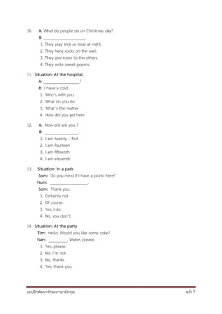 แบบฝึกพัฒนาทักษะภาษาอังกฤษ หน้า 7
10. A: What do people do on Christmas day?
B: ____________________.
1. They play trick or treat at night.
2. They hang socks on the wall.
3. They give roses to the others.
4. They write sweet poems.
11. Situation: At the hospital.
A: _________________?
B: I have a cold.
1. Who’s with you
2. What do you do
3. What’s the matter
4. How did you get here
12. A: How old are you ?
B: ________________.
1. I am twenty – first
2. I am fourteen
3. I am fifteenth
4. I am eleventh
13. Situation: In a park
Som: Do you mind if I have a picnic here?
Num: __________________.
Som: Thank you.
1. Certainly not
2. Of course.
3. Yes, I do.
4. No, you don’t.
14. Situation: At the party
Tim: Hello. Would you like some coke?
Nan: _________. Water, please.
1. Yes, please.
2. No, I’m not.
3. No, thanks.
4. Yes, thank you.
 