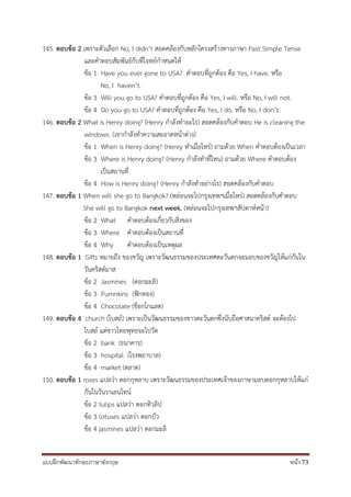 แบบฝึกพัฒนาทักษะภาษาอังกฤษ หน้า 73
145. ตอบข้อ 2 เพราะตัวเลือก No, I didn’t สอดคล้องกับหลักโครงสร้างทางภาษา Past Simple Tense
และคาตอบสัมพันธ์กับที่โจทย์กาหนดให้
ข้อ 1 Have you ever gone to USA? คาตอบที่ถูกต้อง คือ Yes, I have. หรือ
No, I haven’t.
ข้อ 3 Will you go to USA? คาตอบที่ถูกต้อง คือ Yes, I will. หรือ No, I will not.
ข้อ 4 Do you go to USA? คาตอบที่ถูกต้อง คือ Yes, I do. หรือ No, I don’t.
146. ตอบข้อ 2 What is Henry doing? (Henry กาลังทาอะไร) สอดคล้องกับคาตอบ He is cleaning the
windows. (เขากาลังทาความสะอาดหน้าต่าง)
ข้อ 1 When is Henry doing? (Henry ทาเมื่อไหร่) ถามด้วย When คาตอบต้องเป็นเวลา
ข้อ 3 Where is Henry doing? (Henry กาลังทาที่ไหน) ถามด้วย Where คาตอบต้อง
เป็นสถานที่
ข้อ 4 How is Henry doing? (Henry กาลังทาอย่างไร) สอดคล้องกับคาตอบ
147. ตอบข้อ 1 When will she go to Bangkok? (หล่อนจะไปกรุงเทพฯเมื่อไหร่) สอดคล้องกับคาตอบ
She will go to Bangkok next week. (หล่อนจะไปกรุงเทพฯสัปดาห์หน้า)
ข้อ 2 What คาตอบต้องเกี่ยวกับสิ่งของ
ข้อ 3 Where คาตอบต้องเป็นสถานที่
ข้อ 4 Why คาตอบต้องเป็นเหตุผล
148. ตอบข้อ 1 Gifts หมายถึง ของขวัญ เพราะวัฒนธรรมของประเทศตะวันตกจะมอบของขวัญให้แก่กันใน
วันคริสต์มาส
ข้อ 2 Jasmines (ดอกมะลิ)
ข้อ 3 Pumnkins (ฟักทอง)
ข้อ 4 Chocolate (ช็อกโกแลต)
149. ตอบข้อ 4 church (โบสถ์) เพราะเป็นวัฒนธรรมของชาวตะวันตกซึ่งนับถือศาสนาคริสต์ จะต้องไป
โบสถ์ แต่ชาวไทยพุทธจะไปวัด
ข้อ 2 bank (ธนาคาร)
ข้อ 3 hospital (โรงพยาบาล)
ข้อ 4 market (ตลาด)
150. ตอบข้อ 1 roses แปลว่า ดอกกุหลาบ เพราะวัฒนธรรมของประเทศเจ้าของภาษามอบดอกกุหลาบให้แก่
กันในวันวาเลนไทน์
ข้อ 2 tulips แปลว่า ดอกทิวลิป
ข้อ 3 lotuses แปลว่า ดอกบัว
ข้อ 4 jasmines แปลว่า ดอกมะลิ
 