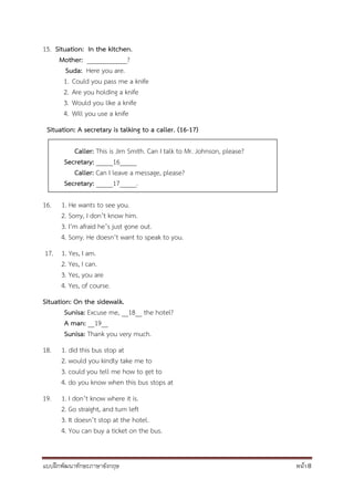 แบบฝึกพัฒนาทักษะภาษาอังกฤษ หน้า 8
15. Situation: In the kitchen.
Mother: ____________?
Suda: Here you are.
1. Could you pass me a knife
2. Are you holding a knife
3. Would you like a knife
4. Will you use a knife
Situation: A secretary is talking to a caller. (16-17)
Caller: This is Jim Smith. Can I talk to Mr. Johnson, please?
Secretary: _____16_____
Caller: Can I leave a message, please?
Secretary: _____17_____.
16. 1. He wants to see you.
2. Sorry, I don’t know him.
3. I’m afraid he’s just gone out.
4. Sorry. He doesn’t want to speak to you.
17. 1. Yes, I am.
2. Yes, I can.
3. Yes, you are
4. Yes, of course.
Situation: On the sidewalk.
Sunisa: Excuse me, __18__ the hotel?
A man: __19__
Sunisa: Thank you very much.
18. 1. did this bus stop at
2. would you kindly take me to
3. could you tell me how to get to
4. do you know when this bus stops at
19. 1. I don’t know where it is.
2. Go straight, and turn left
3. It doesn’t stop at the hotel.
4. You can buy a ticket on the bus.
 