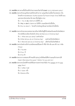 แบบฝึกพัฒนาทักษะภาษาอังกฤษ หน้า 80
195. ตอบข้อ4 เพราะตามเนื้อเรื่องแจ็คไปร่วมงานฉลองวันฮาโลวีน(Jack: I go to Halloween party.)
196. ตอบข้อ 2 เพราะคาตอบถูกต้องตามหลักโครงสร้างภาษา และถูกต้องตามเนื้อหาในบทสนทนา เป็น
โครงสร้างการถามตอบแบบ Yes/No Question ใน Present Simple Tense โดยใช้ does
และประธานในประโยค คือ Mark ซึ่งเป็นผู้ชาย (He)
ข้อ 1 Yes, he do. ประธาน he ไม่ใช้กับ do
ข้อ 3 No, he don’t. ประธาน he ไม่ใช้กับ doและไม่ตรงกับเนื้อเรื่อง
ข้อ 4 No, he doesn’t. โครงสร้างประโยคถูกต้องแต่ ตอบไม่ตรงกับเนื้อเรื่อง
197. ตอบข้อ 4 เพราะคาตอบของบทสนทนาหมายถึงมาร์คซึ่งเป็นผู้ที่ไปโบสถ์และร้องเพลงในวันคริสต์มาส
คาถามจึงต้องถามถึงมาร์คเช่นกัน (What did Mark do on Christmas Day?)
ข้อ 1 What were you doing? เธอทาอะไรมา
ข้อ 2 What did you do on Christmas Day? เธอทาอะไรในวันคริสต์มาส
ข้อ 3 What did Jack do on Christmas Day? แจ๊คทาอะไรในวันคริสต์มาส
198. ตอบข้อ 2 เพราะโจทย์ถามถึงจานวนชนิดของผลไม้ในตะกร้า ซึ่งมี กล้วย ส้ม และ ฝรั่ง รวม 3 ชนิด
(Three)
ข้อ 1 Two สอง
ข้อ 3 Four สี่
ข้อ 4 Five ห้า
199. ตอบข้อ 4 เพราะจากบทสนทนาที่กาหนดให้ แม่ระบุว่าฝรั่งคือผลไม้ที่ซาร่าและแม่รับประทานได้
(Sarah: What about the guava? Mother: For you and me.)
200. ตอบข้อ 4 เพราะตามโจทย์ที่กาหนดให้น้องสาวของซาร่าชอบกินส้ม (The oranges are for your
sister, Rose.)
ข้อ 1 Coffee กาแฟ
ข้อ 2 Guava ฝรั่ง
ข้อ 3 Banana กล้วย
 