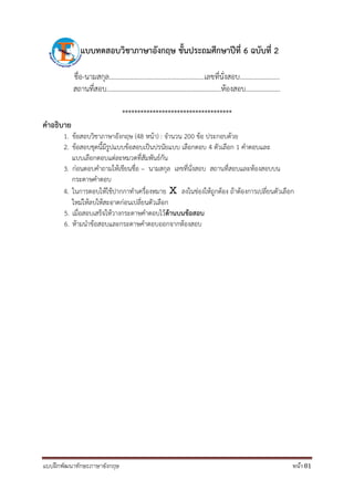 แบบฝึกพัฒนาทักษะภาษาอังกฤษ หน้า 81
แบบทดสอบวิชำภำษำอังกฤษ ชั้นประถมศึกษำปีที่ 6 ฉบับที่ 2
ชื่อ-นามสกุล.......................................................เลขที่นั่งสอบ.......................
สถานที่สอบ..................................................................ห้องสอบ....................
************************************
คำอธิบำย
1. ข้อสอบวิชาภาษาอังกฤษ (48 หน้า) : จานวน 200 ข้อ ประกอบด้วย
2. ข้อสอบชุดนี้มีรูปแบบข้อสอบเป็นปรนัยแบบ เลือกตอบ 4 ตัวเลือก 1 คาตอบและ
แบบเลือกตอบแต่ละหมวดที่สัมพันธ์กัน
3. ก่อนตอบคาถามให้เขียนชื่อ – นามสกุล เลขที่นั่งสอบ สถานที่สอบและห้องสอบบน
กระดาษคาตอบ
4. ในการตอบให้ใช้ปากกาทาเครื่องหมาย Ⅹ ลงในช่องให้ถูกต้อง ถ้าต้องการเปลี่ยนตัวเลือก
ใหม่ให้ลบให้สะอาดก่อนเปลี่ยนตัวเลือก
5. เมื่อสอบเสร็จให้วางกระดาษคาตอบไว้ด้ำนบนข้อสอบ
6. ห้ามนาข้อสอบและกระดาษคาตอบออกจากห้องสอบ
 