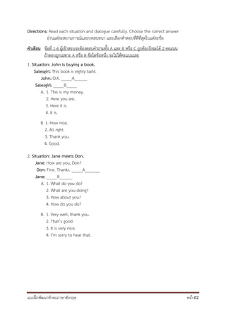 แบบฝึกพัฒนาทักษะภาษาอังกฤษ หน้า 82
Directions: Read each situation and dialogue carefully. Choose the correct answer
อ่านแต่ละสถานการณ์และบทสนทนา และเลือกคาตอบที่ดีที่สุดในแต่ละข้อ
คำเตือน ข้อที่ 1-6 ผู้เข้าสอบจะต้องตอบคาถามทั้ง A และ B หรือ C ถูกต้องจึงจะได้ 2 คะแนน
ถ้าตอบถูกเฉพาะ A หรือ B ข้อใดข้อหนึ่ง จะไม่ได้คะแนนเลย
1. Situation: John is buying a book.
Salesgirl: This book is eighty baht.
John: O.K. _____A______
Salesgirl: _____B_____
A. 1. This is my money.
2. Here you are.
3. Here it is.
4. It is.
B. 1. How nice.
2. All right.
3. Thank you.
4. Good.
2. Situation: Jane meets Don.
Jane: How are you, Don?
Don: Fine. Thanks. _____A_______
Jane: _____B______
A. 1. What do you do?
2. What are you doing?
3. How about you?
4. How do you do?
B. 1. Very well, thank you.
2. That’s good.
3. It is very nice.
4. I’m sorry to hear that.
 