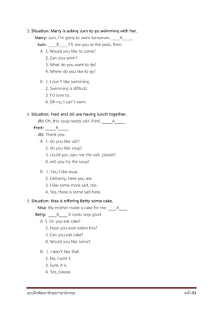 แบบฝึกพัฒนาทักษะภาษาอังกฤษ หน้า 83
3. Situation: Marry is asking Jum to go swimming with her.
Marry: Jum, I’m going to swim tomorrow. ____A_____
Jum: ____B____ I’ll see you at the pool, then.
A 1. Would you like to come?
2. Can you swim?
3. What do you want to do?
4. Where do you like to go?
B 1. I don’t like swimming.
2. Swimming is difficult.
3. I’d love to.
4. Oh no, I can’t swim.
4. Situation: Fred and Jill are having lunch together.
Jill: Oh, this soup needs salt. Fred, _____A_____
Fred: _____B_____
Jill: Thank you.
A. 1. do you like salt?
2. do you like soup?
3. could you pass me the salt, please?
4. will you try the soup?
B. 1. Yes, I like soup.
2. Certainly. Here you are.
3. I like some more salt, too.
4. Yes, there is some salt here.
5. Situation: Nisa is offering Betty some cake.
Nisa: My mother made a cake for me. ____A____
Betty: ____B____ It looks very good.
A. 1. Do you eat cake?
2. Have you ever eaten this?
3. Can you eat cake?
4. Would you like some?
B: 1. I don’t like that.
2. No, I won’t.
3. Sure, it is.
4. Yes, please.
 