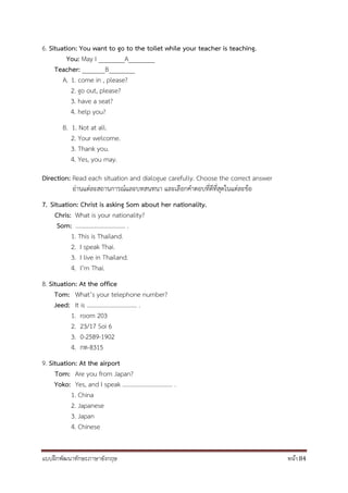 แบบฝึกพัฒนาทักษะภาษาอังกฤษ หน้า 84
6. Situation: You want to go to the toilet while your teacher is teaching.
You: May I ________A________
Teacher: _______B________
A. 1. come in , please?
2. go out, please?
3. have a seat?
4. help you?
B. 1. Not at all.
2. Your welcome.
3. Thank you.
4. Yes, you may.
Direction: Read each situation and dialogue carefully. Choose the correct answer
อ่านแต่ละสถานการณ์และบทสนทนา และเลือกคาตอบที่ดีที่สุดในแต่ละข้อ
7. Situation: Christ is asking Som about her nationality.
Chris: What is your nationality?
Som: ................................. .
1. This is Thailand.
2. I speak Thai.
3. I live in Thailand.
4. I’m Thai.
8. Situation: At the office
Tom: What’s your telephone number?
Jeed: It is ................................. .
1. room 203
2. 23/17 Soi 6
3. 0-2589-1902
4. กท-8315
9. Situation: At the airport
Tom: Are you from Japan?
Yoko: Yes, and I speak ................................. .
1. China
2. Japanese
3. Japan
4. Chinese
 