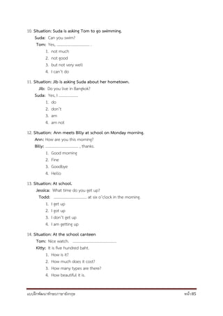 แบบฝึกพัฒนาทักษะภาษาอังกฤษ หน้า 85
10. Situation: Suda is asking Tom to go swimming.
Suda: Can you swim?
Tom: Yes, .................................. .
1. not much
2. not good
3. but not very well
4. I can’t do
11. Situation: Jib is asking Suda about her hometown.
Jib: Do you live in Bangkok?
Suda: Yes, I ....................
1. do
2. don’t
3. am
4. am not
12. Situation: Ann meets Billy at school on Monday morning.
Ann: How are you this morning?
Billy: .................................. , thanks.
1. Good morning
2. Fine
3. Goodbye
4. Hello
13. Situation: At school.
Jessica: What time do you get up?
Todd: .................................. at six o’clock in the morning.
1. I get up
2. I got up
3. I don’t get up
4. I am getting up
14. Situation: At the school canteen
Tom: Nice watch. .............................................
Kitty: It is five hundred baht.
1. How is it?
2. How much does it cost?
3. How many types are there?
4. How beautiful it is.
 